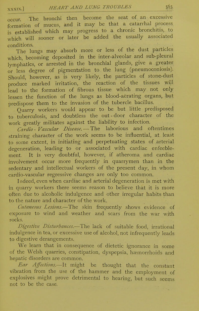 XXxix.] HEART AND LUNG TROUBLES 5^ occur. The bronchi then become the seat of an excessive formation of mucus, and it may be that a catarrhal process is established which may progress to a chronic bronchitis, to which will sooner or later be added the usually associated conditions. The lungs may absorb more or less of the dust particles which, becoming deposited in the inter-alveolar and sub-pleural lymphatics, or arrested in the bronchial glands, give a greater or less degree of pigmentation to the lung (pneumoconiosis). Should, however, as is very likely, the particles of stone-dust produce marked irritation, the reaction of the tissues will lead to the formation of fibrous tissue which may not only lessen the function of the lungs as blood-aerating organs, but predispose them to the invasion of the tubercle bacillus. Ouarry workers would appear to be but little predisposed to tuberculosis, and doubtless the out-door character of the work greatly militates against the liability to infection. Cardio- Vascular Disease. — The laborious and oftentimes straining character of the work seems to be influential, at least to some extent, in initiating and perpetuating states of arterial degeneration, leading to or associated with cardiac enfeeble- ment. It is very doubtful, however, if atheroma and cardiac involvement occur more frequently in quarrymen than in the sedentary and intellectual workers of the present day, in whom cardio-vascular regressive changes are only too common. Indeed, even when cardiac and arterial degeneration is met with in quarry workers there seems reason to believe that it is more often due to alcoholic indulgence and other irregular habits than to the nature and character of the work. Cutaneous Lesions.—The skin frequently shows evidence of exposure to wind and weather and scars from the war with rocks. Digestive Disturbances.—The lack of suitable food, irrational indulgence in tea, or excessive use of alcohol, not infrequently leads to digestive derangements. We learn that in consequence of dietetic ignorance in some of the Welsh quarries, constipation, dyspepsia, haemorrhoids and hepatic disorders are common. Ear Affections.—It might be thought that the constant vibration from the use of the hammer and the employment of explosives might prove detrimental to hearing, but such seems not to be the case.