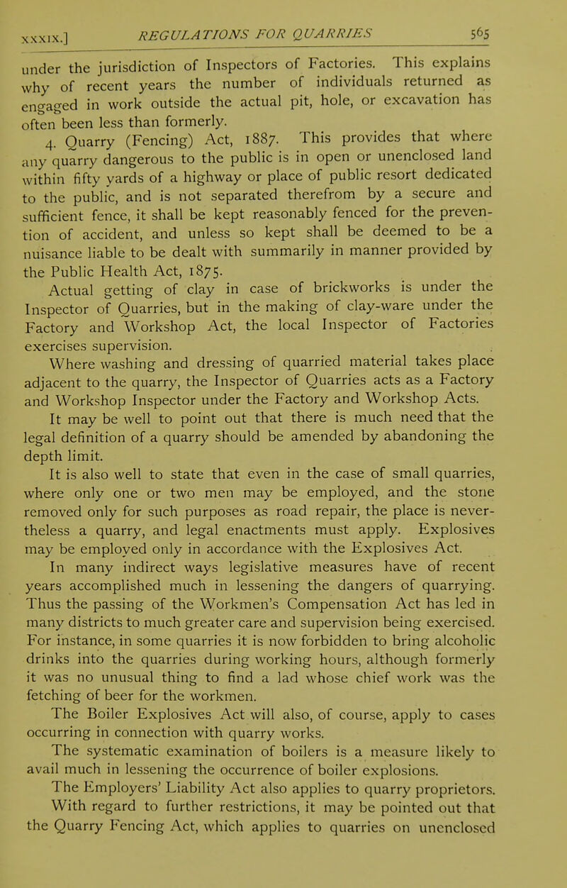 under the jurisdiction of Inspectors of Factories. This explains why of recent years the number of individuals returned as engaged in work outside the actual pit, hole, or excavation has often been less than formerly. 4. Quarry (Fencing) Act, 1887. This provides that where any quarry dangerous to the public is in open or unenclosed land within fifty yards of a highway or place of public resort dedicated to the public, and is not separated therefrom by a secure and sufficient fence, it shall be kept reasonably fenced for the preven- tion of accident, and unless so kept shall be deemed to be a nuisance liable to be dealt with summarily in manner provided by the Public Health Act, 1875. Actual getting of clay in case of brickworks is under the Inspector of Quarries, but in the making of clay-ware under the Factory and Workshop Act, the local Inspector of Factories exercises supervision. Where washing and dressing of quarried material takes place adjacent to the quarry, the Inspector of Quarries acts as a Factory and Workshop Inspector under the Factory and Workshop Acts. It may be well to point out that there is much need that the legal definition of a quarry should be amended by abandoning the depth limit. It is also well to state that even in the case of small quarries, where only one or two men may be employed, and the stone removed only for such purposes as road repair, the place is never- theless a quarry, and legal enactments must apply. Explosives may be employed only in accordance with the Explosives Act. In many indirect ways legislative measures have of recent years accomplished much in lessening the dangers of quarrying. Thus the passing of the Workmen's Compensation Act has led in many districts to much greater care and supervision being exercised. For instance, in some quarries it is now forbidden to bring alcoholic drinks into the quarries during working hours, although formerly it was no unusual thing to find a lad whose chief work was the fetching of beer for the workmen. The Boiler Explosives Act will also, of course, apply to cases occurring in connection with quarry works. The systematic examination of boilers is a measure likely to avail much in lessening the occurrence of boiler explosions. The Employers' Liability Act also applies to quarry proprietors. With regard to further restrictions, it may be pointed out that the Quarry Fencing Act, which applies to quarries on unenclosed