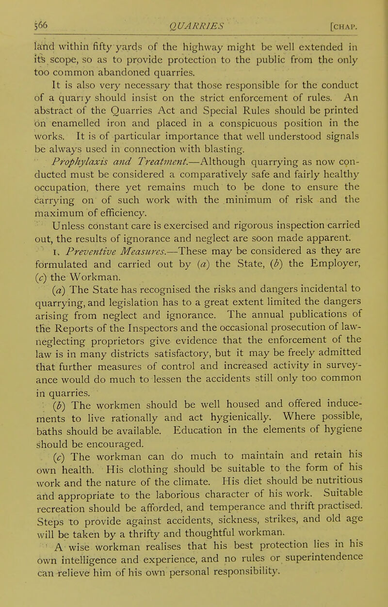 Kind within fifty yards of the highway might be well extended in its scope, so as to provide protection to the public from the only too common abandoned quarries. It is also very necessary that those responsible for the conduct of a quart y should insist on the strict enforcement of rules. An abstract of the Quarries Act and Special Rules should be printed on enamelled iron and placed in a conspicuous position in the works. It is of particular importance that well understood signals be always used in connection with blasting. Prophylaxis and Treatment.—Although quarrying as now con- ducted must be considered a comparatively safe and fairly healthy occupation, there yet remains much to be done to ensure the carrying on of such work with the minimum of risk and the maximum of efficiency. Unless constant care is exercised and rigorous inspection carried out, the results of ignorance and neglect are soon made apparent. U Preventive Measures.—These may be considered as they are formulated and carried out by (a) the State, (b) the Employer, (c) the Workman. (a) The State has recognised the risks and dangers incidental to quarrying, and legislation has to a great extent limited the dangers arising from neglect and ignorance. The annual publications of the Reports of the Inspectors and the occasional prosecution of law- neglecting proprietors give evidence that the enforcement of the law is in many districts satisfactory, but it may be freely admitted that further measures of control and increased activity in survey- ance would do much to lessen the accidents still only too common in quarries. (b) The workmen should be well housed and offered induce- ments to live rationally and act hygienically. Where possible, baths should be available. Education in the elements of hygiene should be encouraged. (c) The workman can do much to maintain and retain his own health. His clothing should be suitable to the form of his work and the nature of the climate. His diet should be nutritious and appropriate to the laborious character of his work. Suitable recreation should be afforded, and temperance and thrift practised. Steps to provide against accidents, sickness, strikes, and old age will be taken by a thrifty and thoughtful workman. A wise workman realises that his best protection lies in his own intelligence and experience, and no rules or superintendence can relieve him of his own personal responsibility.