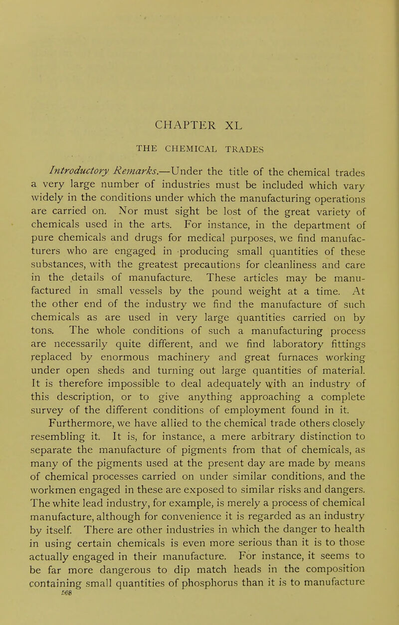 CHAPTER XL THE CHEMICAL TRADES Introductory Remarks.—Under the title of the chemical trades a very large number of industries must be included which vary widely in the conditions under which the manufacturing operations are carried on. Nor must sight be lost of the great variety of chemicals used in the arts. For instance, in the department of pure chemicals and drugs for medical purposes, we find manufac- turers who are engaged in producing small quantities of these substances, with the greatest precautions for cleanliness and care in the details of manufacture. These articles may be manu- factured in small vessels by the pound weight at a time. At the other end of the industry we find the manufacture Of such chemicals as are used in very large quantities carried on by tons. The whole conditions of such a manufacturing process are necessarily quite different, and we find laboratory fittings replaced by enormous machinery and great furnaces working under open sheds and turning out large quantities of material. It is therefore impossible to deal adequately with an industry of this description, or to give anything approaching a complete survey of the different conditions of employment found in it. Furthermore, we have allied to the chemical trade others closely resembling it. It is, for instance, a mere arbitrary distinction to separate the manufacture of pigments from that of chemicals, as many of the pigments used at the present day are made by means of chemical processes carried on under similar conditions, and the workmen engaged in these are exposed to similar risks and dangers. The white lead industry, for example, is merely a process of chemical manufacture, although for convenience it is regarded as an industry by itself. There are other industries in which the danger to health in using certain chemicals is even more serious than it is to those actually engaged in their manufacture. For instance, it seems to be far more dangerous to dip match heads in the composition containing small quantities of phosphorus than it is to manufacture .008