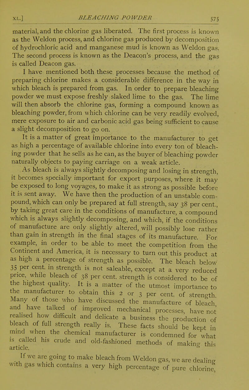 material, and the chlorine gas liberated. The first process is known as the Weldon process, and chlorine gas produced by decomposition of hydrochloric acid and manganese mud is known as Weldon gas. The second process is known as the Deacon's process, and the gas is called Deacon gas. I have mentioned both these processes because the method of preparing chlorine makes a considerable difference in the way in which bleach is prepared from gas. In order to prepare bleaching powder we must expose freshly slaked lime to the gas. The lime will then absorb the chlorine gas, forming a compound known as bleaching powder, from which chlorine can be very readily evolved, mere exposure to air and carbonic acid gas being sufficient to cause a slight decomposition to go on. It is a matter of great importance to the manufacturer to get as high a percentage of available chlorine into every ton of bleach- ing powder that he sells as he can, as the buyer of bleaching powder naturally objects to paying carriage on a weak article. As bleach is always slightly decomposing and losing in strength, it becomes specially important for export purposes, where it may be exposed to long voyages, to make it as strong as possible before it is sent away. We have then the production of an unstable com- pound, which can only be prepared at full strength, say 38 per cent, by taking great care in the conditions of manufacture, a compound which is always slightly decomposing, and which, if the conditions of manufacture are only slightly altered, will possibly lose rather than gain in strength in the final stages of its manufacture. For example, in order to be able to meet the competition from the Continent and America, it is necessary to turn out this product at as high a percentage of strength as possible. The bleach below 35 per cent, in strength is not saleable, except at a very reduced price, while bleach of 38 per cent, strength is considered to be of the highest quality. It is a matter of the utmost importance to the manufacturer to obtain this 2 or 3 per cent, of strength Many of those who have discussed the manufacture of bleach and have talked of improved mechanical processes, have not realised how difficult and delicate a business the production of bleach of full strength really is. These facts should be kept in mind when the chemical manufacturer is condemned for what is called his crude and old-fashioned methods of making this article. & If we are going to make bleach from Weldon gas, we are dealing with gas which contains a very high percentage of pure chlorine,