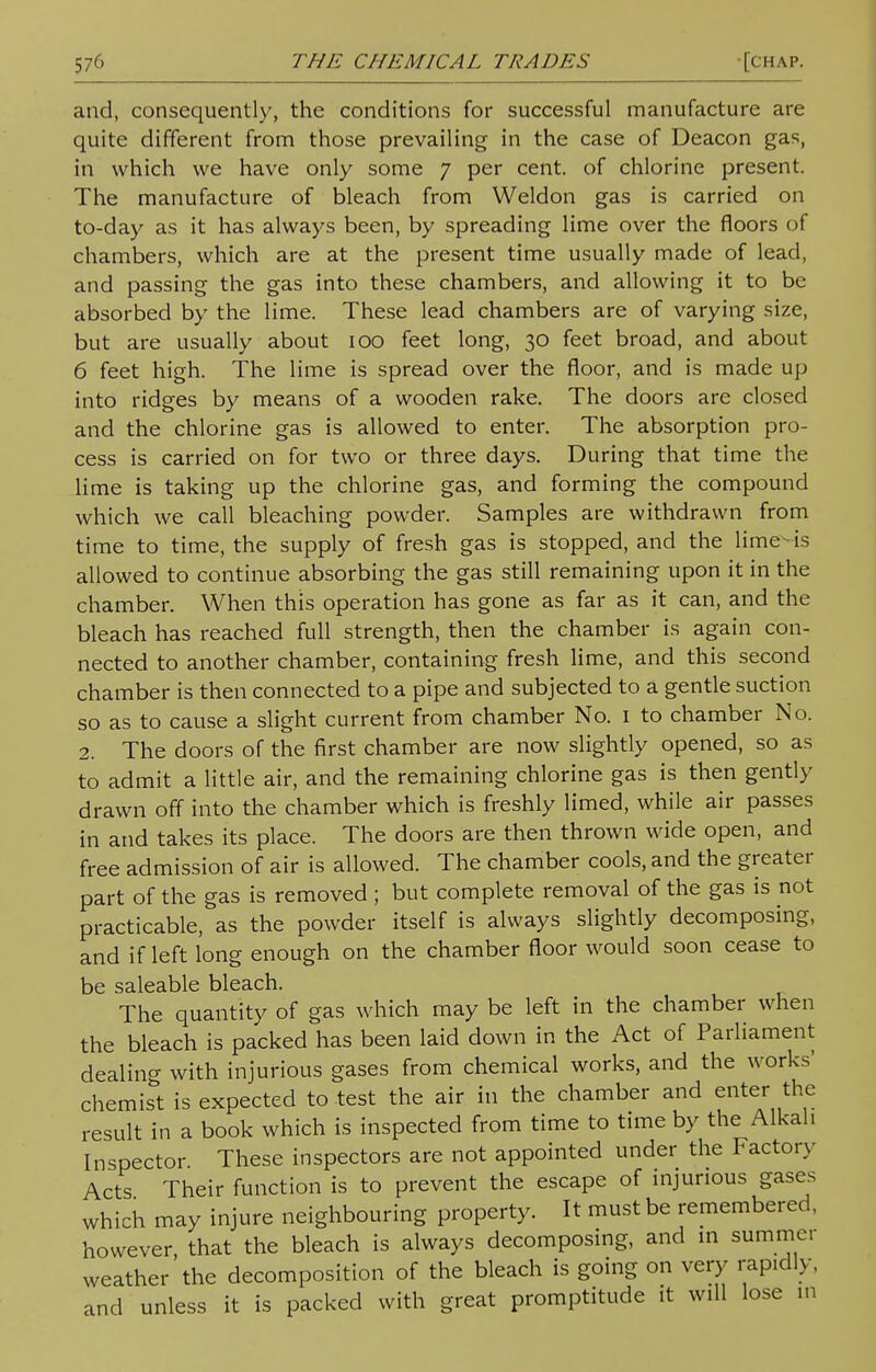 and, consequently, the conditions for successful manufacture are quite different from those prevailing in the case of Deacon gas, in which we have only some 7 per cent, of chlorine present. The manufacture of bleach from Weldon gas is carried on to-day as it has always been, by spreading lime over the floors of chambers, which are at the present time usually made of lead, and passing the gas into these chambers, and allowing it to be absorbed by the lime. These lead chambers are of varying size, but are usually about 100 feet long, 30 feet broad, and about 6 feet high. The lime is spread over the floor, and is made up into ridges by means of a wooden rake. The doors are closed and the chlorine gas is allowed to enter. The absorption pro- cess is carried on for two or three days. During that time the lime is taking up the chlorine gas, and forming the compound which we call bleaching powder. Samples are withdrawn from time to time, the supply of fresh gas is stopped, and the lime-is allowed to continue absorbing the gas still remaining upon it in the chamber. When this operation has gone as far as it can, and the bleach has reached full strength, then the chamber is again con- nected to another chamber, containing fresh lime, and this second chamber is then connected to a pipe and subjected to a gentle suction so as to cause a slight current from chamber No. 1 to chamber No. 2. The doors of the first chamber are now slightly opened, so as to admit a little air, and the remaining chlorine gas is then gently drawn off into the chamber which is freshly limed, while air passes in and takes its place. The doors are then thrown wide open, and free admission of air is allowed. The chamber cools, and the greater part of the gas is removed ; but complete removal of the gas is not practicable, as the powder itself is always slightly decomposing, and if left long enough on the chamber floor would soon cease to be saleable bleach. The quantity of gas which may be left in the chamber when the bleach is packed has been laid down in the Act of Parliament dealing with injurious gases from chemical works, and the works' chemist is expected to test the air in the chamber and enter the result in a book which is inspected from time to time by the Alkali Inspector These inspectors are not appointed under the Factory Acts Their function is to prevent the escape of injurious gases which may injure neighbouring property. It must be remembered, however, that the bleach is always decomposing, and in summer weather the decomposition of the bleach is going on very rapidly, and unless it is packed with great promptitude it will lose m