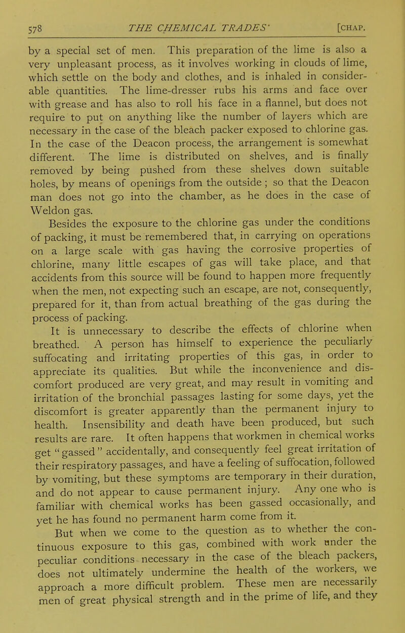 by a special set of men. This preparation of the lime is also a very unpleasant process, as it involves working in clouds of lime, which settle on the body and clothes, and is inhaled in consider- able quantities. The lime-dresser rubs his arms and face over with grease and has also to roll his face in a flannel, but does not require to put on anything like the number of layers which are necessary in the case of the bleach packer exposed to chlorine gas. In the case of the Deacon process, the arrangement is somewhat different. The lime is distributed on shelves, and is finally removed by being pushed from these shelves down suitable holes, by means of openings from the outside ; so that the Deacon man does not go into the chamber, as he does in the case of Weldon gas. Besides the exposure to the chlorine gas under the conditions of packing, it must be remembered that, in carrying on operations on a large scale with gas having the corrosive properties of chlorine, many little escapes of gas will take place, and that accidents from this source will be found to happen more frequently when the men, not expecting such an escape, are not, consequently, prepared for it, than from actual breathing of the gas during the process of packing. It is unnecessary to describe the effects of chlorine when breathed. A person has himself to experience the peculiarly suffocating and irritating properties of this gas, in order to appreciate its qualities. But while the inconvenience and dis- comfort produced are very great, and may result in vomiting and irritation of the bronchial passages lasting for some days, yet the discomfort is greater apparently than the permanent injury to health. Insensibility and death have been produced, but such results are rare. It often happens that workmen in chemical works get  gassed  accidentally, and consequently feel great irritation of their respiratory passages, and have a feeling of suffocation, followed by vomiting, but these symptoms are temporary in their duration, and do not appear to cause permanent injury. Any one who is familiar with chemical works has been gassed occasionally, and yet he has found no permanent harm come from it. But when we come to the question as to whether the con- tinuous exposure to this gas, combined with work nnder the peculiar conditions necessary in the case of the bleach packers, does not ultimately undermine the health of the workers, we approach a more difficult problem. These men are necessarily men of great physical strength and in the prime of life, and they