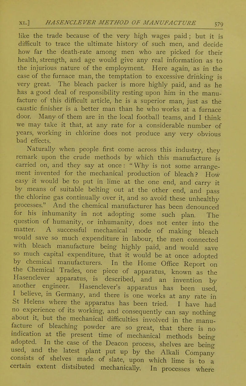 XL.] HASENCLEVER METHOD OF MANUFACTURE like the trade because of the very high wages paid ; but it is difficult to trace the ultimate history of such men, and decide how far the death-rate among men who are picked for their health, strength, and age would give any real information as to the injurious nature of the employment. Here again, as in the case of the furnace man, the temptation to excessive drinking is very great. The bleach packer is more highly paid, and as he has a good deal of responsibility resting upon him in the manu- facture of this difficult article, he is a superior man, just as the caustic finisher is a better man than he who works at a furnace door. Many of them are in the local football teams, and I think we may take it that, at any rate for a considerable number of years, working in chlorine does not produce any very obvious bad effects. Naturally when people first come across this industry, they remark upon the crude methods by which this manufacture is carried on, and they say at once :  Why is not some arrange- ment invented for the mechanical production of bleach? How easy it would be to put in lime at the one end, and carry it by means of suitable belting out at the other end, and pass the chlorine gas continually over it, and so avoid these unhealthy processes. And the chemical manufacturer has been denounced for his inhumanity in not adopting some such plan. The question of humanity, or inhumanity, does not enter into the matter. A successful mechanical mode of making bleach would save so much expenditure in labour, the men connected with bleach manufacture being highly paid, and would save so much capital expenditure, that it would be at once adopted by chemical manufacturers. In the Home Office Report on the Chemical Trades, one piece of apparatus, known as the Hasenclever apparatus, is described, and an invention by another engineer. Hasenclever's apparatus has been used, I believe, in Germany, and there is one works at any rate in St Helens where the apparatus has been tried. I have had no experience of its working, and consequently can say nothing about it, but the mechanical difficulties involved in the manu- facture of bleaching powder are so great, that there is no indication at trie present time of mechanical methods being adopted. In the case of the Deacon process, shelves are being used, and the latest plant put up by the Alkali Company consists of shelves made of slate, upon which lime is to a certain extent distsibuted mechanically. In processes where