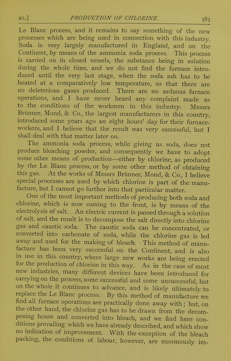 Le Blanc process, and it remains to say something of the new processes which are being used in connection with this industry. Soda is very largely manufactured in England, and on the Continent, by means of the ammonia soda process. This process is carried on in closed vessels, the substance being in solution during the whole time, and we do not find the furnace intro- duced until the very last stage, when the soda ash has to be heated at a comparatively low temperature, so that there are no deleterious gases produced. There are no arduous furnace operations, and I have never heard any complaint made as to the conditions of the workmen in this industry. Messrs Briinner, Mond, & Co., the largest manufacturers in this country, introduced some years ago an eight hours' day for their furnace- workers, and I believe that the result was very successful, but I shall deal with that matter later on. The ammonia soda process, while giving us soda, does not produce bleaching powder, and consequently we have to adopt some other means of production—either by chlorine, as produced by the Le Blanc process, or by some other method of obtaining this gas. At the works of Messrs Briinner, Mond, & Co., I believe special processes are used by which chlorine is part of the manu- facture, but I cannot go further into that particular matter. One of the most important methods of producing both soda and chlorine, which is now coming to the front, is by means of the electrolysis of salt. An electric current is passed through a solution of salt, and the result is to decompose the salt directly into chlorine gas and caustic soda. The caustic soda can be concentrated, or converted into carbonate of soda, while the chlorine gas is'led away and used for the making of bleach. This method of manu- facture has been very successful on the Continent, and is also in use in this country, where large new works are being erected for the production of chlorine in this way. As in the case of most new industries, many different devices have been introduced for carrying on the process, some successful and some unsuccessful, but on the whole it continues to advance, and is likely ultimately to replace the Le Blanc process. By this method of manufacture we find all furnace operations are practically done away with ; but, on the other hand, the chlorine gas has to be drawn from the decom- posing house and converted into bleach, and we find here con- ditions prevailing which we have already described, and which show no indication of improvement. With the exception of the bleach packing, the conditions of labour, however, are enormously im-