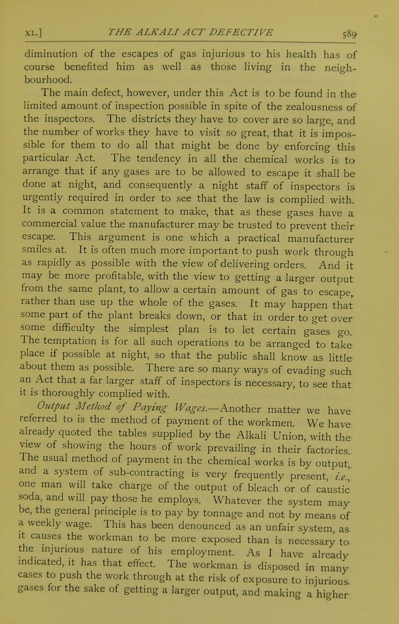 diminution of the escapes of gas injurious to his health has of course benefited him as well as those living in the neigh- bourhood. The main defect, however, under this Act is to be found in the limited amount of inspection possible in spite of the zealousness of the inspectors. The districts they have to cover are so large, and the number of works they have to visit so great, that it is impos- sible for them to do all that might be done by enforcing this particular Act. The tendency in all the chemical works is to arrange that if any gases are to be allowed to escape it shall be done at night, and consequently a night staff of inspectors is urgently required in order to see that the law is complied with. It is a common statement to make, that as these gases have a commercial value the manufacturer may be trusted to prevent their escape. This argument is one which a practical manufacturer smiles at. It is often much more important to push work through as rapidly as possible with the view of delivering orders. And it may be more profitable, with the view to getting a larger output from the same plant, to allow a certain amount of gas to escape, rather than use up the whole of the gases. It may happen that some part of the plant breaks down, or that in order to get over some difficulty the simplest plan is to let certain gases go. The temptation is for all such operations to be arranged to take place if possible at night, so that the public shall know as little about them as possible. There are so many ways of evading such an Act that a far larger staff of inspectors is necessary, to see that it is thoroughly complied with. Output Method of Paying Wages.—Another matter we have referred to is the method of payment of the workmen. We have already quoted the tables supplied by the Alkali Union, with the view of showing the hours of work prevailing in their factories The usual method of payment in the chemical works is by output and a system of sub-contracting is very frequently present, ie', one man will take charge of the output of bleach or of caustic soda, and will pay those he employs. Whatever the system may be, the general principle is to pay by tonnage and not by means of a weekly wage. This has been denounced as an unfair system, as- it causes the workman to be more exposed than is necessary to- the injurious nature of his employment. As I have already indicated, it has that effect. The workman is disposed in many cases to push the work through at the risk of exposure to injurious gases for the sake of getting a larger output, and making a higher