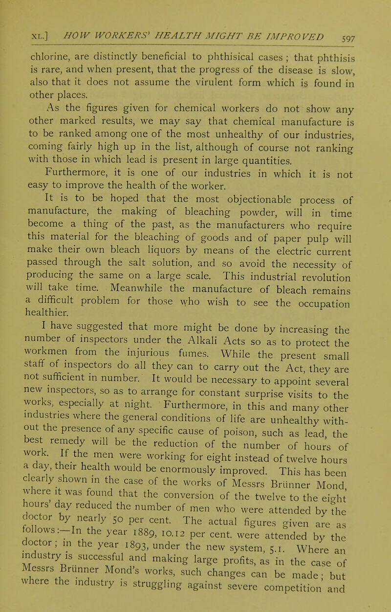 chlorine, are distinctly beneficial to phthisical cases ; that phthisis is rare, and when present, that the progress of the disease is slow, also that it does not assume the virulent form which is found in other places. As the figures given for chemical workers do not show any- other marked results, we may say that chemical manufacture is to be ranked among one of the most unhealthy of our industries, coming fairly high up in the list, although of course not ranking with those in which lead is present in large quantities. Furthermore, it is one of our industries in which it is not easy to improve the health of the worker. It is to be hoped that the most objectionable process of manufacture, the making of bleaching powder, will in time become a thing of the past, as the manufacturers who require this material for the bleaching of goods and of paper pulp will make their own bleach liquors by means of the electric current passed through the salt solution, and so avoid the necessity of producing the same on a large scale. This industrial revolution will take time. Meanwhile the manufacture of bleach remains a difficult problem for those who wish to see the occupation healthier. I have suggested that more might be done by increasing the number of inspectors under the Alkali Acts so as to protect the workmen from the injurious fumes. While the present small staff of inspectors do all they can to carry out the Act, they are not sufficient in number. It would be necessary to appoint several new inspectors, so as to arrange for constant surprise visits to the works, especially at night. Furthermore, in this and many other industries where the general conditions of life are unhealthy with- out the presence of any specific cause of poison, such as lead, the best remedy will be the reduction of the number of hours of work. If the men were working for eight instead of twelve hours a day, their health would be enormously improved. This has been clearly shown in the case of the works of Messrs Brunner Mond where it was found that the conversion of the twelve to the eiaht hours day reduced the number of men who were attended by the doctor by nearly So per cent. The actual figures given are as follows :-In the year 1889, 10.12 per cent, were attended by the doctor; in the year 1893, under the new system, 5.1. Where an industry ,s successful and making large profits, as in the case of Messrs Brunner Mond's works, such changes can be made; but where the industry is struggling against severe competition and