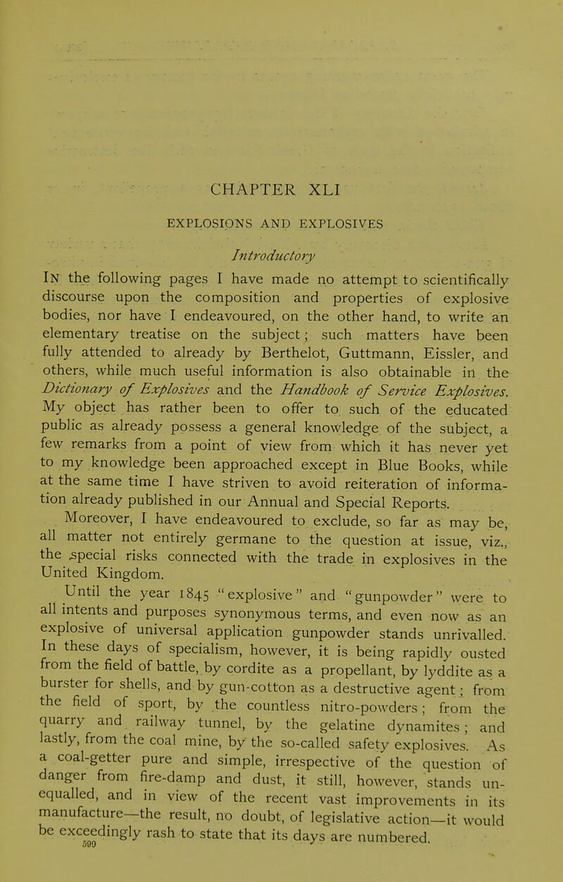 EXPLOSIONS AND EXPLOSIVES Introductory In the following pages I have made no attempt to scientifically discourse upon the composition and properties of explosive bodies, nor have I endeavoured, on the other hand, to write an elementary treatise on the subject; such matters have been fully attended to already by Berthelot, Guttmann, Eissler, and others, while much useful information is also obtainable in the Dictionary of Explosives and the Handbook of Service Explosives. My object has rather been to offer to such of the educated public as already possess a general knowledge of the subject, a few remarks from a point of view from which it has never yet to my knowledge been approached except in Blue Books, while at the same time I have striven to avoid reiteration of informa- tion already published in our Annual and Special Reports. Moreover, I have endeavoured to exclude, so far as may be, all matter not entirely germane to the question at issue, viz., the special risks connected with the trade in explosives in the United Kingdom. Until the year 1845 explosive and gunpowder were to all intents and purposes synonymous terms, and even now as an explosive of universal application gunpowder stands unrivalled. In these days of specialism, however, it is being rapidly ousted from the field of battle, by cordite as a propellant, by lyddite as a burster for shells, and by gun-cotton as a destructive agent; from the field of sport, by the countless nitro-powders ; from the quarry and railway tunnel, by the gelatine dynamites ; and lastly, from the coal mine, by the so-called safety explosives. As a coal-getter pure and simple, irrespective of the question of danger from fire-damp and dust, it still, however, stands un- equalled, and in view of the recent vast improvements in its manufacture—the result, no doubt, of legislative action-it would be exceedingly rash to state that its days are numbered