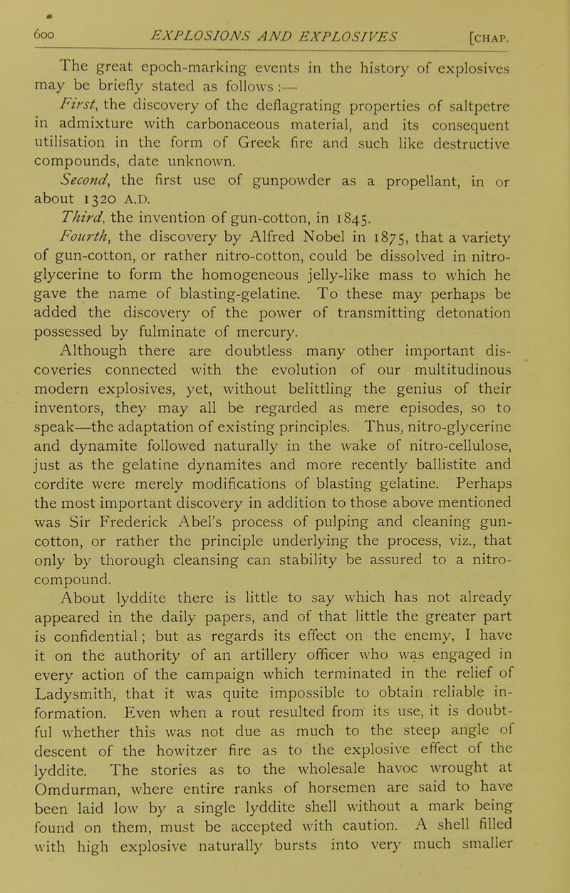 The great epoch-marking events in the history of explosives may be briefly stated as follows :— First, the discovery of the deflagrating properties of saltpetre in admixture with carbonaceous material, and its consequent utilisation in the form of Greek fire and such like destructive compounds, date unknown. Second, the first use of gunpowder as a propellant, in or about 1320 A.D. Third, the invention of gun-cotton, in 1845. Fourth, the discovery by Alfred Nobel in 1875, that a variety of gun-cotton, or rather nitro-cotton, could be dissolved in nitro- glycerine to form the homogeneous jelly-like mass to which he gave the name of blasting-gelatine. To these may perhaps be added the discovery of the power of transmitting detonation possessed by fulminate of mercury. Although there are doubtless many other important dis- coveries connected with the evolution of our multitudinous modern explosives, yet, without belittling the genius of their inventors, they may all be regarded as mere episodes, so to speak—the adaptation of existing principles. Thus, nitro-glycerine and dynamite followed naturally in the wake of nitro-cellulose, just as the gelatine dynamites and more recently ballistite and cordite were merely modifications of blasting gelatine. Perhaps the most important discovery in addition to those above mentioned was Sir Frederick Abel's process of pulping and cleaning gun- cotton, or rather the principle underlying the process, viz., that only by thorough cleansing can stability be assured to a nitro- compound. About lyddite there is little to say which has not already appeared in the daily papers, and of that little the greater part is confidential; but as regards its effect on the enemy, I have it on the authority of an artillery officer who was engaged in every action of the campaign which terminated in the relief of Ladysmith, that it was quite impossible to obtain reliable in- formation. Even when a rout resulted from its use, it is doubt- ful whether this was not due as much to the steep angle of descent of the howitzer fire as to the explosive effect of the lyddite. The stories as to the wholesale havoc wrought at Omdurman, where entire ranks of horsemen are said to have been laid low by a single lyddite shell without a mark being found on them, must be accepted with caution. A shell filled with high explosive naturally bursts into very much smaller