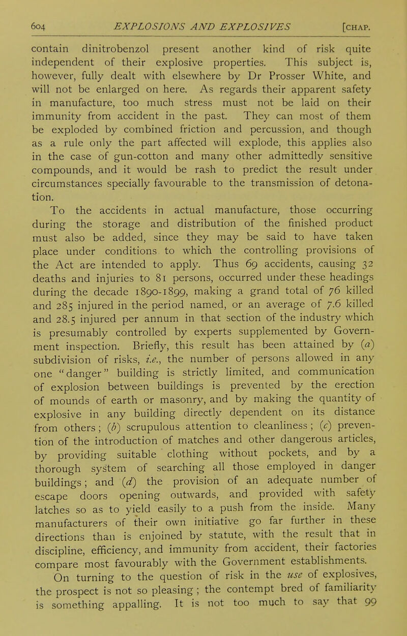 contain dinitrobenzol present another kind of risk quite independent of their explosive properties. This subject is, however, fully dealt with elsewhere by Dr Prosser White, and will not be enlarged on here. As regards their apparent safety in manufacture, too much stress must not be laid on their immunity from accident in the past. They can most of them be exploded by combined friction and percussion, and though as a rule only the part affected will explode, this applies also in the case of gun-cotton and many other admittedly sensitive compounds, and it would be rash to predict the result under circumstances specially favourable to the transmission of detona- tion. To the accidents in actual manufacture, those occurring during the storage and distribution of the finished product must also be added, since they may be said to have taken place under conditions to which the controlling provisions of the Act are intended to apply. Thus 69 accidents, causing 32 deaths and injuries to 81 persons, occurred under these headings during the decade 1890-1899, making a grand total of 76 killed and 285 injured in the period named, or an average of 7.6 killed and 28.5 injured per annum in that section of the industry which is presumably controlled by experts supplemented by Govern- ment inspection. Briefly, this result has been attained by {a) subdivision of risks, i.e., the number of persons allowed in any one danger building is strictly limited, and communication of explosion between buildings is prevented by the erection of mounds of earth or masonry, and by making the quantity of explosive in any building directly dependent on its distance from others; (b) scrupulous attention to cleanliness ; (c) preven- tion of the introduction of matches and other dangerous articles, by providing suitable clothing without pockets, and by a thorough system of searching all those employed in danger buildings; and (d) the provision of an adequate number of escape doors opening outwards, and provided with safety latches so as to yield easily to a push from the inside. Many manufacturers of their own initiative go far further in these directions than is enjoined by statute, with the result that in discipline, efficiency, and immunity from accident, their factories compare most favourably with the Government establishments. On turning to the question of risk in the use of explosives, the prospect is not so pleasing ; the contempt bred of familiarity is something appalling. It is not too much to say that 99