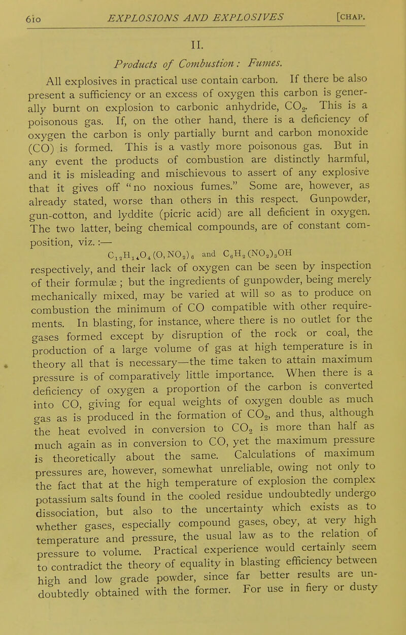 II. Products of Combustion : Fumes. All explosives in practical use contain carbon. If there be also present a sufficiency or an excess of oxygen this carbon is gener- ally burnt on explosion to carbonic anhydride, C02. This is a poisonous gas. If, on the other hand, there is a deficiency of oxygen the carbon is only partially burnt and carbon monoxide (CO) is formed. This is a vastly more poisonous gas. But in any event the products of combustion are distinctly harmful, and it is misleading and mischievous to assert of any explosive that it gives off no noxious fumes. Some are, however, as already stated, worse than others in this respect. Gunpowder, gun-cotton, and lyddite (picric acid) are all deficient in oxygen. The two latter, being chemical compounds, are of constant com- position, viz.:— ClsH14O4(O,NO9)0 and C0H2(NO2)3OH respectively, and their lack of oxygen can be seen by inspection of their formulae ; but the ingredients of gunpowder, being merely mechanically mixed, may be varied at will so as to produce on combustion the minimum of CO compatible with other require- ments. In blasting, for instance, where there is no outlet for the gases formed except by disruption of the rock or coal, the production of a large volume of gas at high temperature is in theory all that is necessary—the time taken to attain maximum pressure is of comparatively little importance. When there is a deficiency of oxygen a proportion of the carbon is converted into CO, giving for equal weights of oxygen double as much gas as is produced in the formation of C02, and thus, although the heat evolved in conversion to C02 is more than half as much again as in conversion to CO, yet the maximum pressure is theoretically about the same. Calculations of maximum pressures are, however, somewhat unreliable, owing not only to the fact that at the high temperature of explosion the complex potassium salts found in the cooled residue undoubtedly undergo dissociation, but also to the uncertainty which exists as to whether gases, especially compound gases, obey, at very high temperature and pressure, the usual law as to the relation of pressure to volume. Practical experience would certainly seem to contradict the theory of equality in blasting efficiency between high and low grade powder, since far better results are un- doubtedly obtained with the former. For use in fiery or dusty