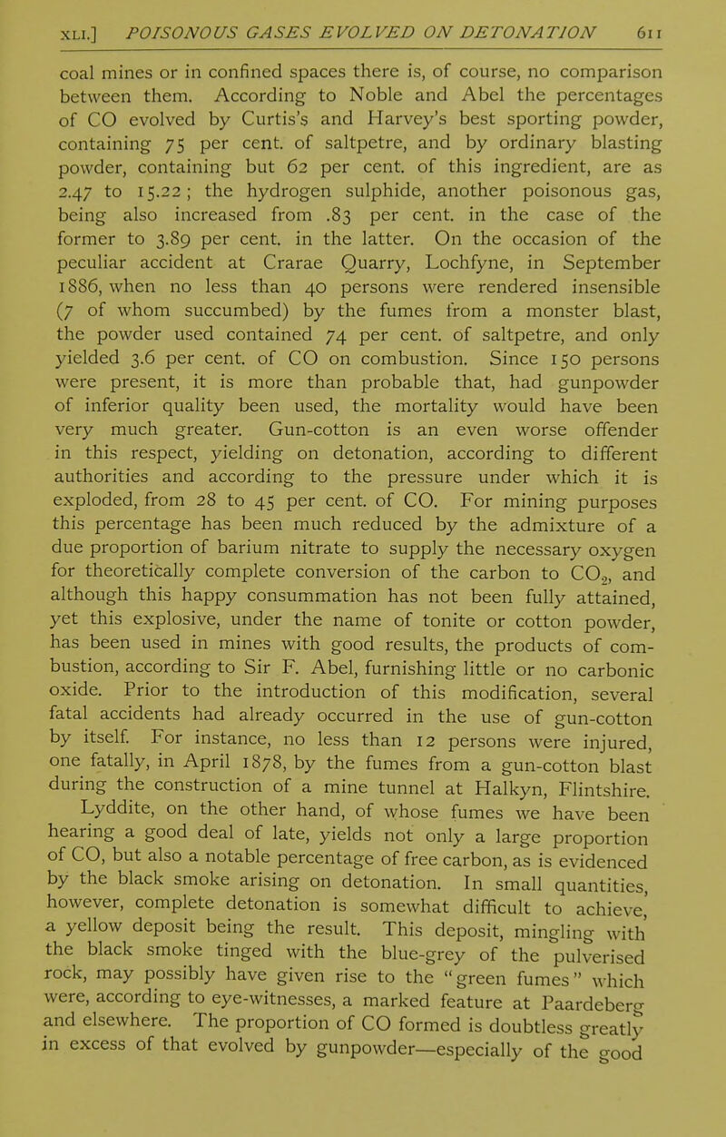 coal mines or in confined spaces there is, of course, no comparison between them. According to Noble and Abel the percentages of CO evolved by Curtis's and Harvey's best sporting powder, containing 75 per cent, of saltpetre, and by ordinary blasting powder, containing but 62 per cent, of this ingredient, are as 2.47 to 15.22; the hydrogen sulphide, another poisonous gas, being also increased from .83 per cent, in the case of the former to 3.89 per cent, in the latter. On the occasion of the peculiar accident at Crarae Quarry, Lochfyne, in September 1886, when no less than 40 persons were rendered insensible (7 of whom succumbed) by the fumes from a monster blast, the powder used contained 74 per cent, of saltpetre, and only yielded 3.6 per cent, of CO on combustion. Since 150 persons were present, it is more than probable that, had gunpowder of inferior quality been used, the mortality would have been very much greater. Gun-cotton is an even worse offender in this respect, yielding on detonation, according to different authorities and according to the pressure under which it is exploded, from 28 to 45 per cent, of CO. For mining purposes this percentage has been much reduced by the admixture of a due proportion of barium nitrate to supply the necessary oxygen for theoretically complete conversion of the carbon to C02, and although this happy consummation has not been fully attained, yet this explosive, under the name of tonite or cotton powder, has been used in mines with good results, the products of com- bustion, according to Sir F. Abel, furnishing little or no carbonic oxide. Prior to the introduction of this modification, several fatal accidents had already occurred in the use of gun-cotton by itself. For instance, no less than 12 persons were injured, one fatally, in April 1878, by the fumes from a gun-cotton blast during the construction of a mine tunnel at Halkyn, Flintshire. Lyddite, on the other hand, of whose fumes we have been hearing a good deal of late, yields not only a large proportion of CO, but also a notable percentage of free carbon, as is evidenced by the black smoke arising on detonation. In small quantities, however, complete detonation is somewhat difficult to achieve,' a yellow deposit being the result. This deposit, mingling with the black smoke tinged with the blue-grey of the pulverised rock, may possibly have given rise to the green fumes which were, according to eye-witnesses, a marked feature at Paardeberg and elsewhere. The proportion of CO formed is doubtless greatly in excess of that evolved by gunpowder—especially of the good