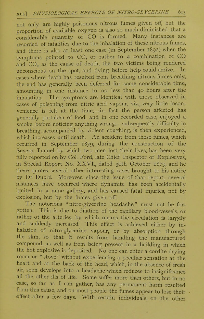 not only are highly poisonous nitrous fumes given off, but the proportion of available oxygen is also so much diminished that a considerable quantity of CO is formed. Many instances are recorded of fatalities due to the inhalation of these nitrous fumes, and there is also at least one case (in September 1892) when the symptoms pointed to CO, or rather to a combination of CO and C0.2 as the cause of death, the two victims being rendered unconscious on the spot, and dying before help could arrive. In cases where death has resulted from breathing nitrous fumes only, the end has generally been deferred for some considerable time, amounting in one instance to no less than 40 hours after the inhalation. The symptoms are identical with those observed in cases of poisoning from nitric acid vapour, viz., very little incon- venience is felt at the time,—in fact the person affected has generally partaken of food, and in one recorded case, enjoyed a smoke, before noticing anything wrong,—subsequently difficulty in breathing, accompanied by violent coughing, is then experienced, which increases until death. An accident from these fumes, which occurred in September 1879, during the construction of the Severn Tunnel, by which two men lost their lives, has been very fully reported on by Col. Ford, late Chief Inspector of Explosives, in Special Report No. XXVI., dated 30th October 1879, and he there quotes several other interesting cases brought to his notice by Dr Dupre. Moreover, since the issue of that report, several instances have occurred where dynamite has been accidentally ignited in a mine gallery, and has caused fatal injuries, not by explosion, but by the fumes given off. The notorious nitro-glycerine headache must not be for- gotten. This is due to dilation of the capillary blood-vessels, or rather of the arteries, by which means the circulation is largely and suddenly increased. This effect is achieved either by in- halation of nitro-glycerine vapour, or by absorption through the skin, so that it results from handling the manufactured compound, as well as from being present in a building in which the hot explosive is deposited. No one can enter a cordite drying room or  stove  without experiencing a peculiar sensation at the heart and at the back of the head, which, in the absence of fresh air, soon develops into a headache which reduces to insignificance all the other ills of life. Some suffer more than others, but in no case, so far as I can gather, has any permanent harm resulted from this cause, and on most people the fumes appear to lose their effect after a few days. With certain individuals, on the other