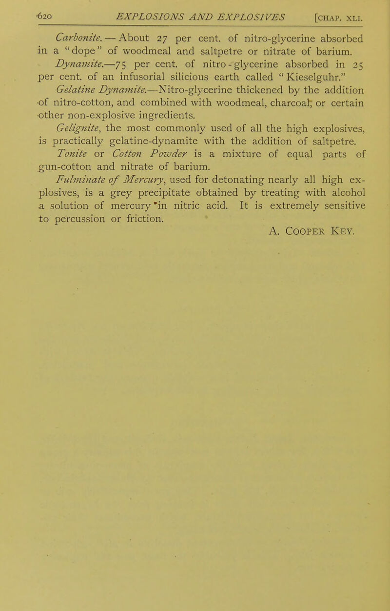 EXPLOSIONS AND EXPLOSIVES [chap. xli. Carbonitc. — About 27 per cent, of nitro-glycerine absorbed in a dope of woodmeal and saltpetre or nitrate of barium. Dynamite.—75 per cent, of nitro-glycerine absorbed in 25 per cent, of an infusorial silicious earth called  Kieselguhr. Gelatine Dynamite.—Nitro-glycerine thickened by the addition ■of nitro-cotton, and combined with woodmeal, charcoal or certain other non-explosive ingredients. Gelignite, the most commonly used of all the high explosives, is practically gelatine-dynamite with the addition of saltpetre. Tonite or Cotton Powder is a mixture of equal parts of gun-cotton and nitrate of barium. Fulminate of Mercury, used for detonating nearly all high ex- plosives, is a grey precipitate obtained by treating with alcohol a solution of mercury in nitric acid. It is extremely sensitive to percussion or friction. A. Cooper Key.