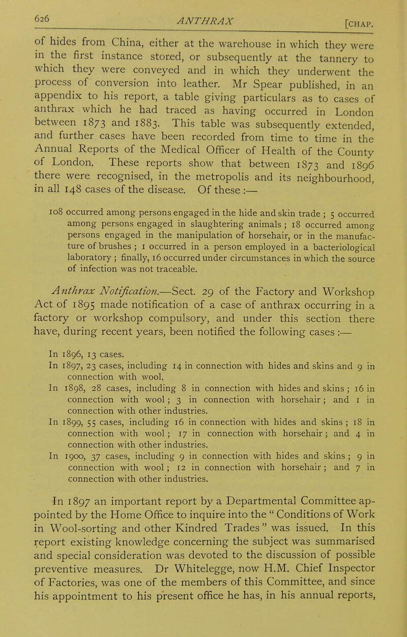 [chap. of hides from China, either at the warehouse in which they were in the first instance stored, or subsequently at the tannery to which they were conveyed and in which they underwent the process of conversion into leather. Mr Spear published, in an appendix to his report, a table giving particulars as to cases of anthrax which he had traced as having occurred in London between 1873 and 1883. This table was subsequently extended, and further cases have been recorded from time to time in the Annual Reports of the Medical Officer of Health of the County of London. These reports show that between 1873 and 1896 there were recognised, in the metropolis and its neighbourhood, in all 148 cases of the disease. Of these :— 108 occurred among persons engaged in the hide and skin trade ; 5 occurred among persons engaged in slaughtering animals ; 18 occurred among persons engaged in the manipulation of horsehair, or in the manufac- ture of brushes ; 1 occurred in a person employed in a bacteriological laboratory ; finally, 16 occurred under circumstances in which the source of infection was not traceable. Anthrax Notification.—Sect. 29 of the Factory and Workshop Act of 1895 made notification of a case of anthrax occurring in a factory or workshop compulsory, and under this section there have, during recent years, been notified the following cases:— In 1896, 13 cases. In 1897, 23 cases, including 14 in connection with hides and skins and 9 in connection with wool. In 1898, 28 cases, including 8 in connection with hides and skins ; 16 in connection with wool; 3 in connection with horsehair; and 1 in connection with other industries. In 1899, 55 cases, including 16 in connection with hides and skins ; 18 in connection with wool; 17 in connection with horsehair; and 4 in connection with other industries. In 1900, 37 cases, including 9 in connection with hides and skins ; 9 in connection with wool; 12 in connection with horsehair; and 7 in connection with other industries. In 1897 an important report by a Departmental Committee ap- pointed by the Home Office to inquire into the  Conditions of Work in Wool-sorting and other Kindred Trades  was issued. In this report existing knowledge concerning the subject was summarised and special consideration was devoted to the discussion of possible preventive measures. Dr Whitelegge, now H.M. Chief Inspector of Factories, was one of the members of this Committee, and since his appointment to his present office he has, in his annual reports,