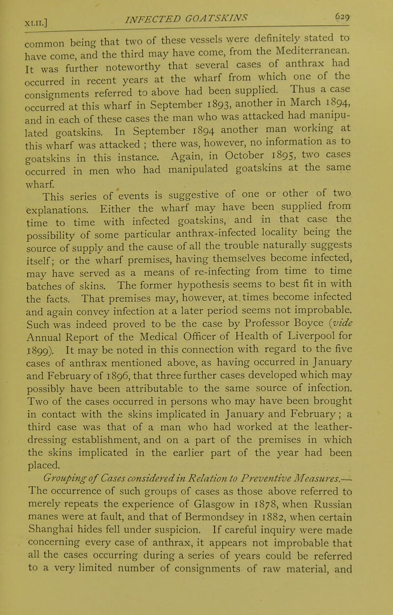common being that two of these vessels were definitely stated to have come and the third may have come, from the Mediterranean. It was further noteworthy that several cases of anthrax had occurred in recent years at the wharf from which one of the consignments referred to above had been supplied. Thus a case occurred at this wharf in September 1893, another in March 1894, and in each of these cases the man who was attacked had manipu- lated goatskins. In September 1894 another man working at this wharf was attacked ; there was, however, no information as to goatskins in this instance. Again, in October 1895, two cases occurred in men who had manipulated goatskins at the same wharf. This series of events is suggestive of one or other of two explanations. Either the wharf may have been supplied from time to time with infected goatskins, and in that case the possibility of some particular anthrax-infected locality being the source of supply and the cause of all the trouble naturally suggests itself; or the wharf premises, having themselves become infected, may have served as a means of re-infecting from time to time batches of skins. The former hypothesis seems to best fit in with the facts. That premises may, however, at times become infected and again convey infection at a later period seems not improbable. Such was indeed proved to be the case by Professor Boyce {vide Annual Report of the Medical Officer of Health of Liverpool for 1899). It may be noted in this connection with regard to the five cases of anthrax mentioned above, as having occurred in January and February of 1896, that three further cases developed which may possibly have been attributable to the same source of infection. Two of the cases occurred in persons who may have been brought in contact with the skins implicated in January and February; a third case was that of a man who had worked at the leather- dressing establishment, and on a part of the premises in which the skins implicated in the earlier part of the year had been placed. Grouping of Cases considered in Relation to Preventive Measures.— The occurrence of such groups of cases as those above referred to merely repeats the experience of Glasgow in 1878, when Russian manes were at fault, and that of Bermondsey in 1882, when certain Shanghai hides fell under suspicion. If careful inquiry were made concerning every case of anthrax, it appears not improbable that all the cases occurring during a series of years could be referred to a very limited number of consignments of raw material, and