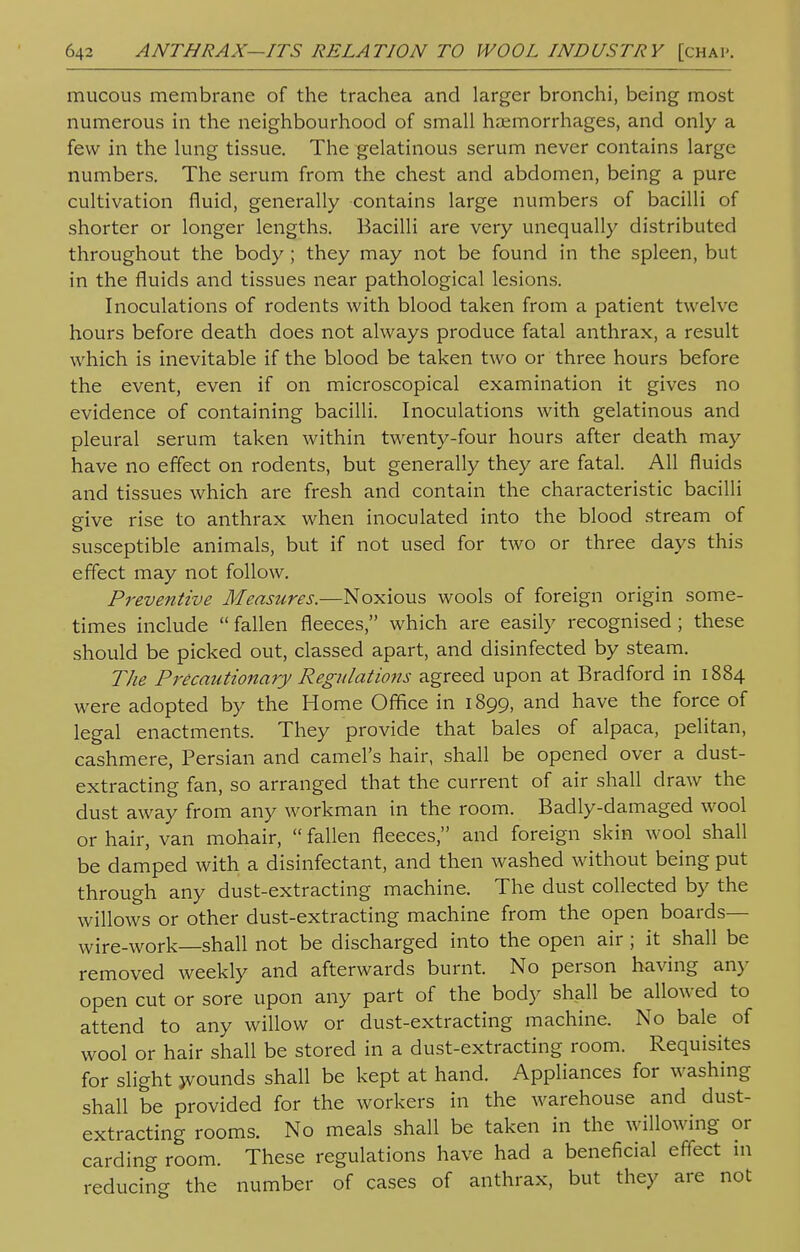 mucous membrane of the trachea and larger bronchi, being most numerous in the neighbourhood of small haemorrhages, and only a few in the lung tissue. The gelatinous serum never contains large numbers. The serum from the chest and abdomen, being a pure cultivation fluid, generally contains large numbers of bacilli of shorter or longer lengths. Bacilli are very unequally distributed throughout the body; they may not be found in the spleen, but in the fluids and tissues near pathological lesions. Inoculations of rodents with blood taken from a patient twelve hours before death does not always produce fatal anthrax, a result which is inevitable if the blood be taken two or three hours before the event, even if on microscopical examination it gives no evidence of containing bacilli. Inoculations with gelatinous and pleural serum taken within twenty-four hours after death may have no effect on rodents, but generally they are fatal. All fluids and tissues which are fresh and contain the characteristic bacilli give rise to anthrax when inoculated into the blood stream of susceptible animals, but if not used for two or three days this effect may not follow. Preventive Measures.—Noxious wools of foreign origin some- times include fallen fleeces, which are easily recognised; these should be picked out, classed apart, and disinfected by steam. The Precautionary Regulations agreed upon at Bradford in 1884 were adopted by the Home Office in 1899, and have the force of legal enactments. They provide that bales of alpaca, pelitan, cashmere, Persian and camel's hair, shall be opened over a dust- extracting fan, so arranged that the current of air shall draw the dust away from any workman in the room. Badly-damaged wool or hair, van mohair,  fallen fleeces, and foreign skin wool shall be damped with a disinfectant, and then washed without being put through any dust-extracting machine. The dust collected by the willows or other dust-extracting machine from the open boards— wire-work—shall not be discharged into the open air ; it shall be removed weekly and afterwards burnt. No person having any open cut or sore upon any part of the body shall be allowed to attend to any willow or dust-extracting machine. No bale of wool or hair shall be stored in a dust-extracting room. Requisites for slight jvounds shall be kept at hand. Appliances for washing shall be provided for the workers in the warehouse and dust- extracting rooms. No meals shall be taken in the willowing or carding room. These regulations have had a beneficial effect in reducing the number of cases of anthrax, but they are not