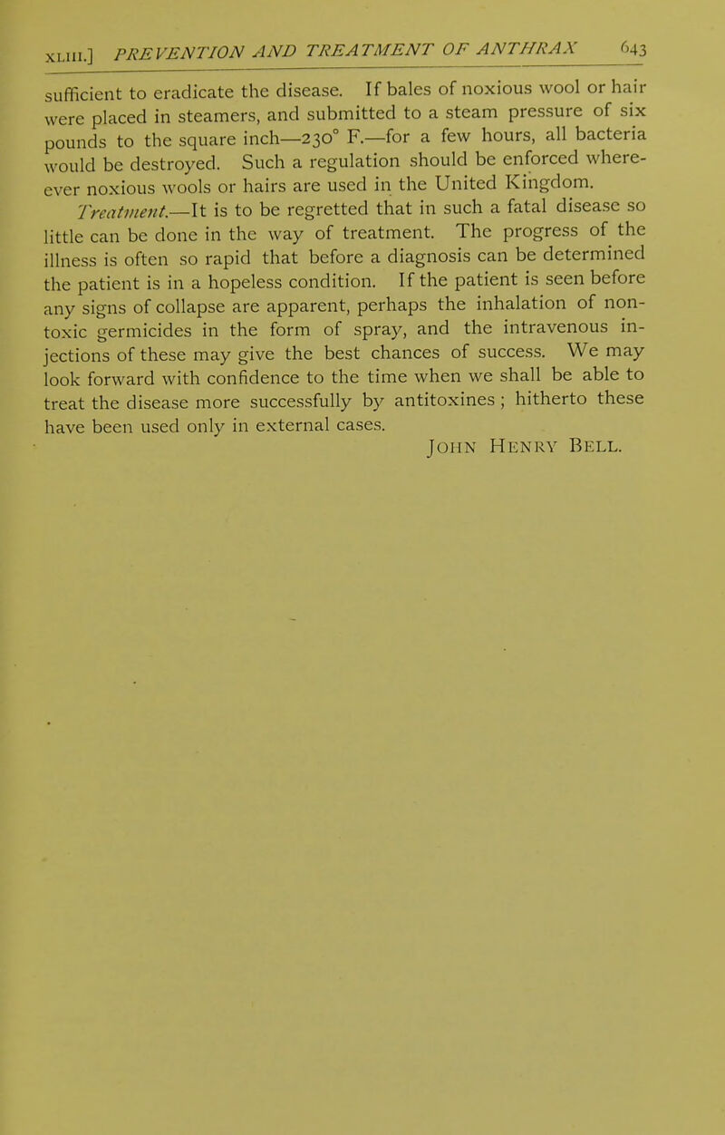 sufficient to eradicate the disease. If bales of noxious wool or hair were placed in steamers, and submitted to a steam pressure of six pounds to the square inch—2300 F.—for a few hours, all bacteria would be destroyed. Such a regulation should be enforced when- ever noxious wools or hairs are used in the United Kingdom. Treatment—-It is to be regretted that in such a fatal disease so little can be done in the way of treatment. The progress of the illness is often so rapid that before a diagnosis can be determined the patient is in a hopeless condition. If the patient is seen before any signs of collapse are apparent, perhaps the inhalation of non- toxic germicides in the form of spray, and the intravenous in- jections of these may give the best chances of success. We may look forward with confidence to the time when we shall be able to treat the disease more successfully by antitoxines; hitherto these have been used only in external cases. John Henry Bell.