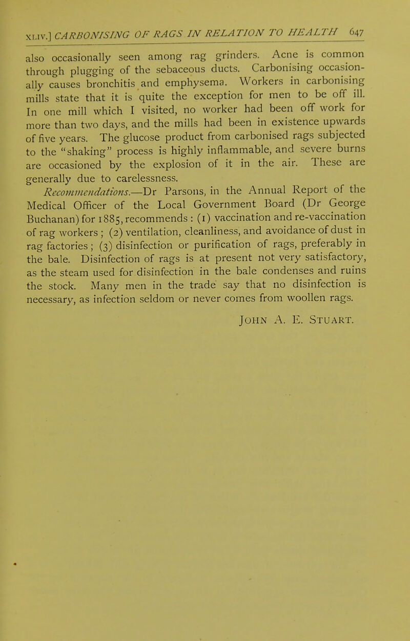 also occasionally seen among rag grinders. Acne is common through plugging of the sebaceous ducts. Carbonising occasion- ally causes bronchitis and emphysema. Workers in carbonising mills state that it is quite the exception for men to be off ill. In one mill which I visited, no worker had been off work for more than two days, and the mills had been in existence upwards of five years. The glucose product from carbonised rags subjected to the shaking process is highly inflammable, and severe burns are occasioned by the explosion of it in the air. These are generally due to carelessness. Recommendations.—Tlx Parsons, in the Annual Report of the Medical Officer of the Local Government Board (Dr George Buchanan) for 1885, recommends : (1) vaccination and re-vaccination of rag workers ; (2) ventilation, cleanliness, and avoidance of dust in rag factories; (3) disinfection or purification of rags, preferably in the bale. Disinfection of rags is at present not very satisfactory, as the steam used for disinfection in the bale condenses and ruins the stock. Many men in the trade say that no disinfection is necessary, as infection seldom or never comes from woollen rags.