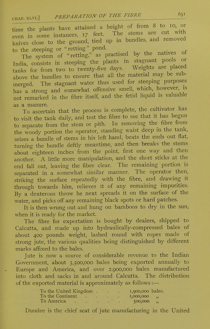 chap, xlvi.] PREPARATION OF THE FIBRE time the plants have attained a height of from 8 to 10, or even in some instances, 17 feet. The stems are cut with knives close to the ground, tied up in bundles, and removed to the steeping or retting pond. The system of retting, as practised by the natives of India, consists in steeping the plants in stagnant pools or tanks for from two to twenty-five days. Weights are placed above the bundles to ensure that all the material may be sub- merged The stagnant water thus used for steeping purposes has a strong and somewhat offensive smell, which, however, is not remarked in the fibre itself, and the fetid liquid is valuable as a manure. To ascertain that the process is complete, the cultivator has to visit the tank daily, and test the fibre to see that it has begun to separate from the stem or pith. In removing the fibre from the woody portion the operator, standing waist deep in the tank, seizes a bundle of stems in his left hand, beats the ends out fiat, turning the bundle deftly meantime, and then breaks the stems about eighteen inches from the point, first one way and then another. A little more manipulation, and the short sticks at the end fall out, leaving the fibre clear. The remaining portion is separated in a somewhat similar manner. The operator then, striking the surface repeatedly with the fibre, and drawing it through towards him, relieves it of any remaining impurities. By a dexterous throw he next spreads it on the surface of the water, and picks off any remaining black spots or hard patches. It is then wrung out and hung on bamboos to dry in the sun, when it is ready for the market. The fibre for exportation is bought by dealers, shipped to Calcutta, and made up into hydraulically-compressed bales of about 400 pounds weight, lashed round with ropes made of strong jute, the various qualities being distinguished by different marks affixed to the bales. Jute is now a source of considerable revenue to the Indian Government, about 3,500,000 bales being exported annually to Europe and America, and over 2,900,000 bales manufactured into cloth and sacks in and around Calcutta. The distribution of the exported material is approximately as follows :— To the United Kingdom . . . 1,900,000 bales. To the Continent .... 1,000,000 ,, To America 500,000 „ Dundee is the chief seat of jute manufacturing in the United