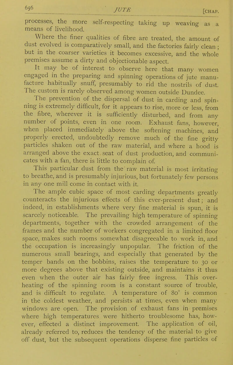 [chap. processes, the more self-respecting taking up weaving as a means of livelihood. Where the finer qualities of fibre are treated, the amount of dust evolved is comparatively small, and the factories fairly clean ; but in the coarser varieties it becomes excessive, and the whole premises assume a dirty and objectionable aspect. It may be of interest to observe here that many women engaged in the preparing and spinning operations of jute manu- facture habitually snuff, presumably to rid the nostrils of dust. The custom is rarely observed among women outside Dundee. The prevention of the dispersal of dust in carding and spin- ning is extremely difficult, for it appears to rise, more or less, from the fibre, wherever it is sufficiently disturbed, and from any number of points, even in one room. Exhaust fans, however, when placed immediately above the softening machines, and properly erected, undoubtedly remove much of the fine gritty particles shaken out of the raw material, and where a hood is arranged above the exact , seat of dust production, and communi- cates with a fan, there is little to complain of. This particular dust from the raw material is most irritating to breathe, and is presumably injurious, but fortunately few persons in any one mill come in contact with it. The ample cubic space of most carding departments greatly counteracts the injurious effects of this ever-present dust; and indeed, in establishments where very fine material is spun, it is scarcely noticeable. The prevailing high temperature of spinning departments, together with the crowded arrangement of the frames and the number of workers congregated in a limited floor space, makes such rooms somewhat disagreeable to work in, and the occupation is increasingly unpopular. The friction of the numerous small bearings, and especially that generated by the temper bands on the bobbins, raises the temperature to 30 or more degrees above that existing outside, and maintains it thus even when the outer air has fairly free ingress. This over- heating of the spinning room is a constant source of trouble, and is difficult to regulate. A temperature of 8o° is common in the coldest weather, and persists at times, even when many windows are open. The provision of exhaust fans in premises where high temperatures were hitherto troublesome has, how- ever, effected a distinct improvement. The application of oil, already referred to, reduces the tendency of the material to give off dust, but the subsequent operations disperse fine particles of