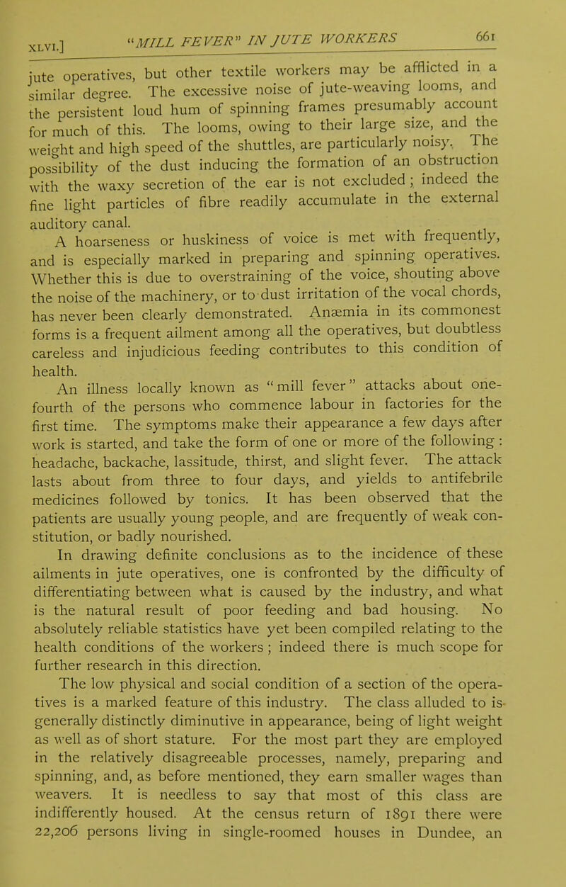 ^T^peratives, but other textile workers may be afflicted in a similar degree. The excessive noise of jute-weaving looms, and the persistent loud hum of spinning frames presumably account for much of this. The looms, owing to their large size, and the weight and high speed of the shuttles, are particularly noisy, The possibility of the dust inducing the formation of an obstruction with the waxy secretion of the ear is not excluded ; indeed the fine light particles of fibre readily accumulate in the external auditory canal. A hoarseness or huskiness of voice is met with frequently, and is especially marked in preparing and spinning operatives. Whether this is due to overstraining of the voice, shouting above the noise of the machinery, or to dust irritation of the vocal chords, has never been clearly demonstrated. Anemia in its commonest forms is a frequent ailment among all the operatives, but doubtless careless and injudicious feeding contributes to this condition of health. An illness locally known as mill fever attacks about one- fourth of the persons who commence labour in factories for the first time. The symptoms make their appearance a few days after work is started, and take the form of one or more of the following : headache, backache, lassitude, thirst, and slight fever. The attack lasts about from three to four days, and yields to antifebrile medicines followed by tonics. It has been observed that the patients are usually young people, and are frequently of weak con- stitution, or badly nourished. In drawing definite conclusions as to the incidence of these ailments in jute operatives, one is confronted by the difficulty of differentiating between what is caused by the industry, and what is the natural result of poor feeding and bad housing. No absolutely reliable statistics have yet been compiled relating to the health conditions of the workers ; indeed there is much scope for further research in this direction. The low physical and social condition of a section of the opera- tives is a marked feature of this industry. The class alluded to is generally distinctly diminutive in appearance, being of light weight as well as of short stature. For the most part they are employed in the relatively disagreeable processes, namely, preparing and spinning, and, as before mentioned, they earn smaller wages than weavers. It is needless to say that most of this class are indifferently housed. At the census return of 1891 there were 22,206 persons living in single-roomed houses in Dundee, an