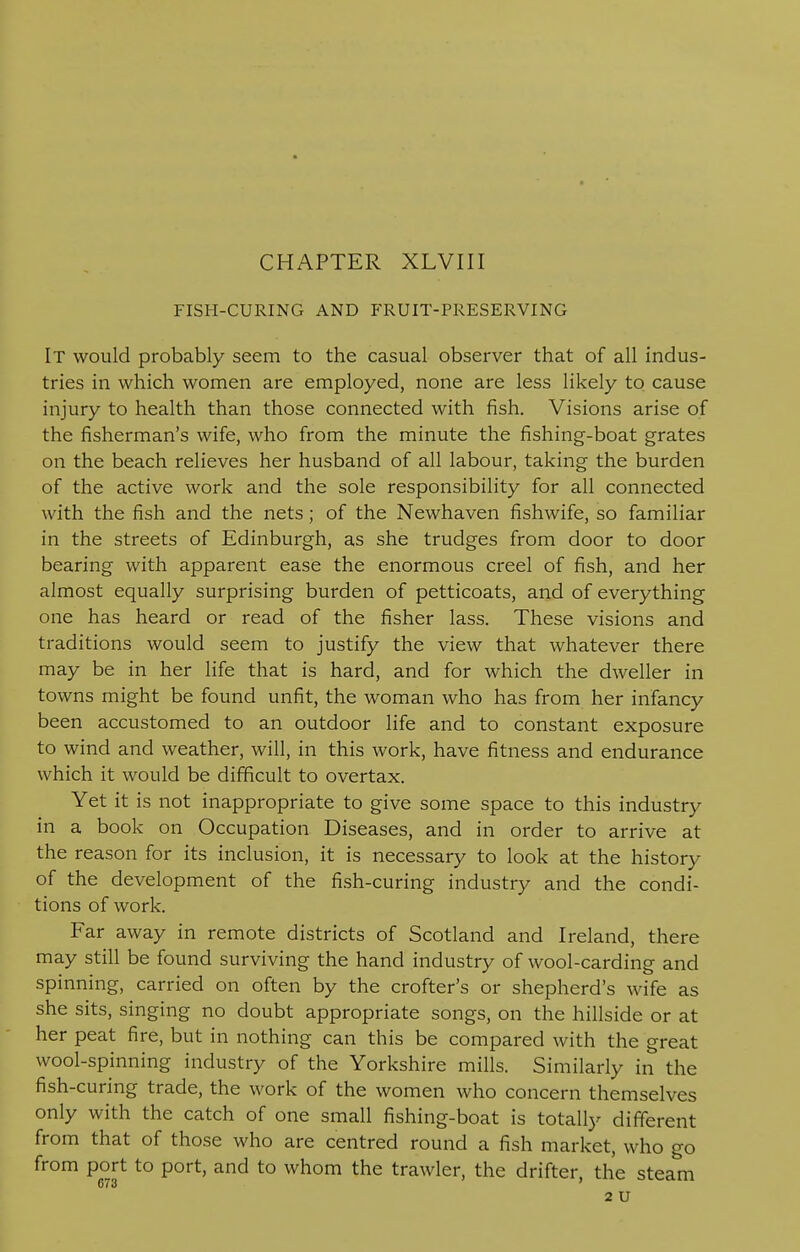 FISH-CURING AND FRUIT-PRESERVING It would probably seem to the casual observer that of all indus- tries in which women are employed, none are less likely to cause injury to health than those connected with fish. Visions arise of the fisherman's wife, who from the minute the fishing-boat grates on the beach relieves her husband of all labour, taking the burden of the active work and the sole responsibility for all connected with the fish and the nets; of the Newhaven fishwife, so familiar in the streets of Edinburgh, as she trudges from door to door bearing with apparent ease the enormous creel of fish, and her almost equally surprising burden of petticoats, and of everything one has heard or read of the fisher lass. These visions and traditions would seem to justify the view that whatever there may be in her life that is hard, and for which the dweller in towns might be found unfit, the woman who has from her infancy been accustomed to an outdoor life and to constant exposure to wind and weather, will, in this work, have fitness and endurance which it would be difficult to overtax. Yet it is not inappropriate to give some space to this industry in a book on Occupation Diseases, and in order to arrive at the reason for its inclusion, it is necessary to look at the history of the development of the fish-curing industry and the condi- tions of work. Far away in remote districts of Scotland and Ireland, there may still be found surviving the hand industry of wool-carding and spinning, carried on often by the crofter's or shepherd's wife as she sits, singing no doubt appropriate songs, on the hillside or at her peat fire, but in nothing can this be compared with the great wool-spinning industry of the Yorkshire mills. Similarly in the fish-curing trade, the work of the women who concern themselves only with the catch of one small fishing-boat is totally different from that of those who are centred round a fish market, who go from port to port, and to whom the trawler, the drifter, the steam 673 2 U