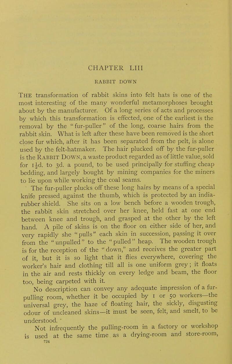 RABBIT DOWN THE transformation of rabbit skins into felt hats is one of the most interesting of the many wonderful metamorphoses brought about by the manufacturer. Of a long series of acts and processes by which this transformation is effected, one of the earliest is the removal by the  fur-puller of the long, coarse hairs from the rabbit skin. What is left after these have been removed is the short close fur which, after it has been separated from the pelt, is alone used by the felt-hatmaker. The hair plucked off by the fur-puller is the Rabbit Down, a waste product regarded as of little value, sold for i|d. to 3d. a pound, to be used principally for stuffing cheap bedding, and largely bought by mining companies for the miners to lie upon while working the coal seams. The fur-puller plucks off these long hairs by means of a special knife pressed, against the thumb, which is protected by an india- rubber shield. She sits on a low bench before a wooden trough, the rabbit skin stretched over her knee, held fast at one end between knee and trough, and grasped at the other by the left hand. A pile of skins is on the floor on either side of her, and very rapidly she  pulls each skin in succession, passing it over from the  unpulled  to the  pulled  heap. The wooden trough is for the reception of the  down, and receives the greater part of it, but it is so light that it flies everywhere, covering the worker's hair and clothing till all is one uniform grey; it floats in the air and rests thickly on every ledge and beam, the floor too, being carpeted with it. No description can convey any adequate impression of a fur- pulling room, whether it be occupied by 1 or 50 workers—the universal grey, the haze of floating hair, the sickly, disgusting odour of uncleaned skins—it must be seen, felt, and smelt, to be understood. Not infrequently the pulling-room in a factory or workshop is used at the same time as a drying-room and store-room,