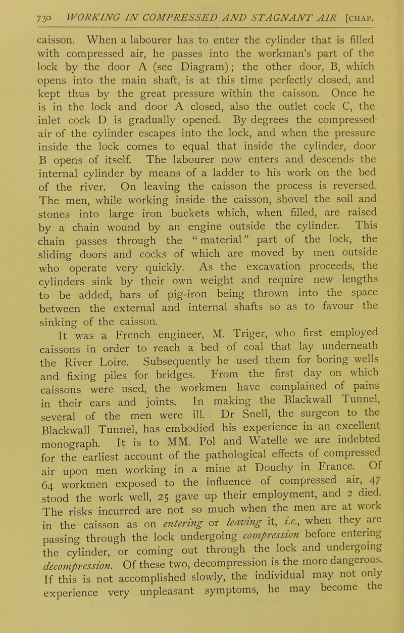 caisson. When a labourer has to enter the cylinder that is filled with compressed air, he passes into the workman's part of the lock by the door A (see Diagram); the other door, B, which opens into the main shaft, is at this time perfectly closed, and kept thus by the great pressure within the caisson. Once he is in the lock and door A closed, also the outlet cock C, the inlet cock D is gradually opened. By degrees the compressed air of the cylinder escapes into the lock, and when the pressure inside the lock comes to equal that inside the cylinder, door B opens of itself. The labourer now enters and descends the internal cylinder by means of a ladder to his work on the bed of the river. On leaving the caisson the process is reversed. The men, while working inside the caisson, shovel the soil and stones into large iron buckets which, when filled, are raised by a chain wound by an engine outside the cylinder. This chain passes through the  material part of the lock, the sliding doors and cocks of which are moved by men outside who operate very quickly. As the excavation proceeds, the cylinders sink by their own weight and require new lengths to be added, bars of pig-iron being thrown into the space between the external and internal shafts so as to favour the sinking of the caisson. It was a French engineer, M. Triger, who first employed caissons in order to reach a bed of coal that lay underneath the River Loire. Subsequently he used them for boring wells and fixing piles for bridges. From the first day on which caissons were used, the workmen have complained of pains in their ears and joints. In making the Blackwall Tunnel, several of the men were ill. Dr Snell, the surgeon to the Blackwall Tunnel, has embodied his experience in an excellent monograph. It is to MM. Pol and Watelle we are indebted for the earliest account of the pathological effects of compressed air upon men working in a mine at Douchy in France. Of 64 workmen exposed to the influence of compressed air, 47 stood the work well, 25 gave up their employment, and 2 died. The risks incurred are not so much when the men are at work in the caisson as on entering or leaving it, i.e., when they are passing through the lock undergoing compression before entering the cylinder, or coming out through the lock and undergoing decompression. Of these two, decompression is the more dangerous. If this is not accomplished slowly, the individual may not only experience very unpleasant symptoms, he may become the