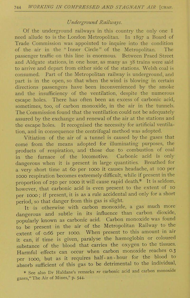 Underground Railways. Of the underground railways in this country the only one I need allude to is the London Metropolitan. In 1897 a Board of Trade Commission was appointed to inquire into the condition of the air in the Inner Circle of the Metropolitan. The passenger traffic on this line is enormous. Between Praed Street and Aldgate stations, in one hour, as many as 38 trains were said to arrive and depart from either side of the stations. Welsh coal is consumed. Part of the Metropolitan railway is underground, and part is in the open, so that when the wind is blowing in certain directions passengers have been inconvenienced by the smoke and the insufficiency of the ventilation, despite the numerous escape holes. There has often been an excess of carbonic acid, sometimes, too, of carbon monoxide, in the air in the tunnels. The Commission found that the ventilation could not be adequately assured by the exchange and renewal of the air at the stations and the escape holes. It recognised the necessity for artificial ventila- tion, and in consequence the centrifugal method was adopted. Vitiation of the air of a tunnel is caused by the gases that come from the means adopted for illuminating purposes, the products of respiration, and those due to combustion of coal in the furnace of the locomotive. Carbonic acid is only dangerous when it is present in large quantities. Breathed for a very short time at 60 per 1000 it causes headache, at 100 per 1000 respiration becomes extremely difficult, while if present in the proportion of 250 per 1000 it will cause rapid death* It is seldom, however, that carbonic acid is even present to the extent of 10 per 1000 ; if present, it is as a rule accidental and only for a short period, so that danger from this gas is slight. It is otherwise with carbon monoxide, a gas much more dangerous and subtle in its influence than carbon dioxide, popularly known as carbonic acid. Carbon monoxide was found to be present in the air of the Metropolitan Railway to the extent of 0.66 per 1000. When present to this amount in air it can, if time is given, paralyse the haemoglobin or coloured substance of the blood that carries the oxygen to the tissues. Harmful effects can occur when carbon monoxide reaches 0.3 per 1000, but as it requires half-an-hour for the blood to absorb sufficient of this gas to be detrimental to the individual, * See also Dr Haldane's remarks re carbonic acid and carbon monoxide gases, The Air of Mines, p. 544-