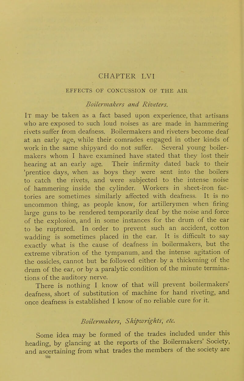 EFFECTS OF CONCUSSION OF THE AIR Boilermakers and Riveters. It may be taken as a fact based upon experience, that artisans who are exposed to such loud noises as are made in hammering rivets suffer from deafness. Boilermakers and riveters become deaf at an early age, while their comrades engaged in other kinds of work in the same shipyard do not suffer. Several young boiler- makers whom I have examined have stated that they lost their hearing at an early age. Their infirmity dated back to their 'prentice days, when as boys they were sent into the boilers to catch the rivets, and were subjected to the intense noise of hammering inside the cylinder. Workers in sheet-iron fac- tories are sometimes similarly affected with deafness. It is no uncommon thing, as people know, for artillerymen when firing large guns to be rendered temporarily deaf by the noise and force of the explosion, and in some instances for the drum of the ear to be ruptured. In order to prevent such an accident, cotton wadding is sometimes placed in the ear. It is difficult to say exactly what is the cause of deafness in boilermakers, but the extreme vibration of the tympanum, and the intense agitation of the ossicles, cannot but be followed either by a thickening of the drum of the ear, or by a paralytic condition of the minute termina- tions of the auditory nerve. There is nothing I know of that will prevent boilermakers' deafness, short of substitution of machine for hand riveting, and once deafness is established I know of no reliable cure for it. Boilermakers, Shipwrights, etc. Some idea may be formed of the trades included under this heading, by glancing at the reports of the Boilermakers' Society, and ascertaining from what trades the members of the society are 753