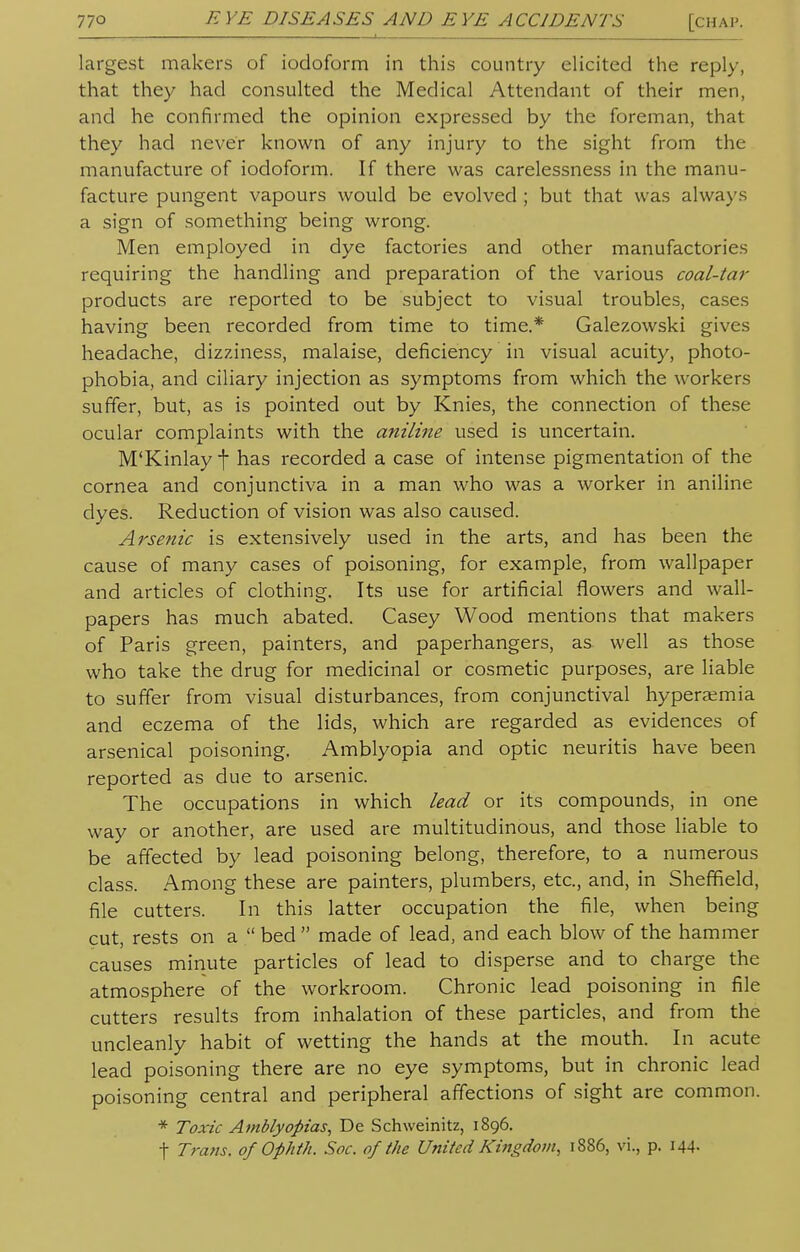 largest makers of iodoform in this country elicited the reply, that they had consulted the Medical Attendant of their men, and he confirmed the opinion expressed by the foreman, that they had never known of any injury to the sight from the manufacture of iodoform. If there was carelessness in the manu- facture pungent vapours would be evolved ; but that was always a sign of something being wrong. Men employed in dye factories and other manufactories requiring the handling and preparation of the various coal-tar products are reported to be subject to visual troubles, cases having been recorded from time to time.* Galezowski gives headache, dizziness, malaise, deficiency in visual acuity, photo- phobia, and ciliary injection as symptoms from which the workers suffer, but, as is pointed out by Knies, the connection of these ocular complaints with the aniline used is uncertain. M'Kinlay \ has recorded a case of intense pigmentation of the cornea and conjunctiva in a man who was a worker in aniline dyes. Reduction of vision was also caused. Arsenic is extensively used in the arts, and has been the cause of many cases of poisoning, for example, from wallpaper and articles of clothing. Its use for artificial flowers and wall- papers has much abated. Casey Wood mentions that makers of Paris green, painters, and paperhangers, as well as those who take the drug for medicinal or cosmetic purposes, are liable to suffer from visual disturbances, from conjunctival hyperemia and eczema of the lids, which are regarded as evidences of arsenical poisoning. Amblyopia and optic neuritis have been reported as due to arsenic. The occupations in which lead or its compounds, in one way or another, are used are multitudinous, and those liable to be affected by lead poisoning belong, therefore, to a numerous class. Among these are painters, plumbers, etc., and, in Sheffield, file cutters. In this latter occupation the file, when being cut, rests on a  bed  made of lead, and each blow of the hammer causes minute particles of lead to disperse and to charge the atmosphere of the workroom. Chronic lead poisoning in file cutters results from inhalation of these particles, and from the uncleanly habit of wetting the hands at the mouth. In acute lead poisoning there are no eye symptoms, but in chronic lead poisoning central and peripheral affections of sight are common. * Toxic Amblyopias, De Schweinitz, 1896. t Trans, of Ophth. Soc. of the United Kingdom, 1886, vi., p. 144-