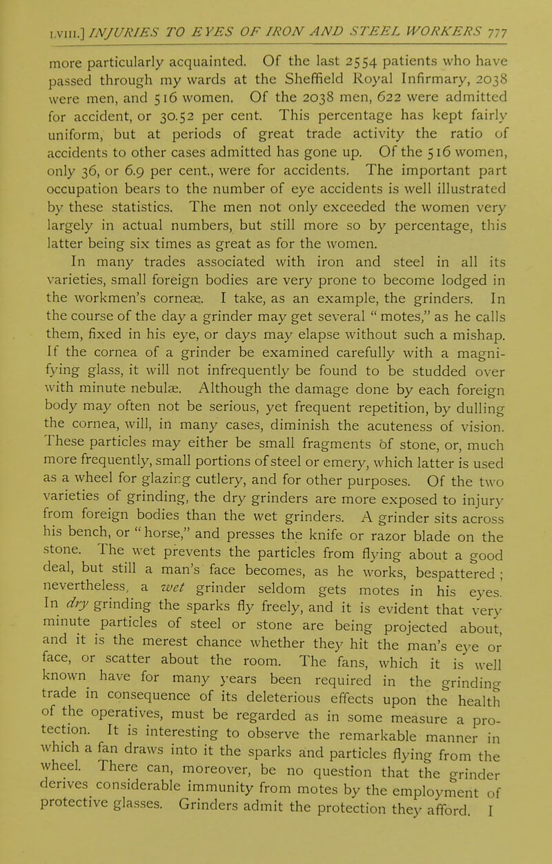 more particularly acquainted. Of the last 2554 patients who have passed through my wards at the Sheffield Royal Infirmary, 2038 were men, and 516 women. Of the 2038 men, 622 were admitted for accident, or 30.52 per cent. This percentage has kept fairly uniform, but at periods of great trade activity the ratio of accidents to other cases admitted has gone up. Of the 516 women, only 36, or 6.9 per cent, were for accidents. The important part occupation bears to the number of eye accidents is well illustrated by these statistics. The men not only exceeded the women very largely in actual numbers, but still more so by percentage, this latter being six times as great as for the women. In many trades associated with iron and steel in all its varieties, small foreign bodies are very prone to become lodged in the workmen's corneae. I take, as an example, the grinders. In the course of the day a grinder may get several  motes, as he calls them, fixed in his eye, or days may elapse without such a mishap. If the cornea of a grinder be examined carefully with a magni- fying glass, it will not infrequently be found to be studded over with minute nebulae. Although the damage done by each foreign body may often not be serious, yet frequent repetition, by dulling the cornea, will, in many cases, diminish the acuteness of vision. These particles may either be small fragments of stone, or, much more frequently, small portions of steel or emery, which latter is used as a wheel for glazing cutlery, and for other purposes. Of the two varieties of grinding, the dry grinders are more exposed to injury from foreign bodies than the wet grinders. A grinder sits across his bench, or  horse, and presses the knife or razor blade on the stone. The wet prevents the particles from flying about a good deal, but still a man's face becomes, as he works, bespattered ; nevertheless, a wet grinder seldom gets motes in his eyes' In dry grinding the sparks fly freely, and it is evident that very minute particles of steel or stone are being projected about, and it is the merest chance whether they hit the man's eye or face, or scatter about the room. The fans, which it is well known have for many years been required in the grinding trade in consequence of its deleterious effects upon the health of the operatives, must be regarded as in some measure a pro- tection. It is interesting to observe the remarkable manner in which a fan draws into it the sparks and particles flying from the wheel. There can, moreover, be no question that the grinder derives considerable immunity from motes by the employment of protective glasses. Grinders admit the protection they afford I