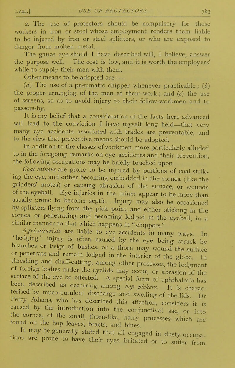 2. The use of protectors should be compulsory for those workers in iron or steel whose employment renders them liable to be injured by iron or steel splinters, or who are exposed to danger from molten metal. The gauze eye-shield I have described will, I believe, answer the purpose well. The cost is low, and it is worth the employers' w hile to supply their men with them. Other means to be adopted are :— (a) The use of a pneumatic chipper whenever practicable ; {b) the proper arranging of the men at their work; and (c) the use of screens, so as to avoid injury to their fellow-workmen and to passers-by. It is my belief that a consideration of the facts here advanced will lead to the conviction I have myself long held—that very many eye accidents associated with trades are preventable, and to the view that preventive means should be adopted. In addition to the classes of workmen more particularly alluded to in the foregoing remarks on eye accidents and their prevention, the following occupations may be briefly touched upon. Coal miners are prone to be injured by portions of coal strik- ing the eye, and either becoming embedded in the cornea (like the grinders' motes) or causing abrasion of the surface, or wounds of the eyeball. Eye injuries in the miner appear to be more than usually prone to become septic. Injury may also be occasioned by splinters flying from the pick point, and either sticking in the cornea or penetrating and becoming lodged in the eyeball, in a similar manner to that which happens in  chippers. Agriculttirists are liable to eye accidents in many ways In hedging injury is often caused by the eye being struck by branches or twigs of bushes, or a thorn may wound the surface or penetrate and remain lodged in the interior of the crlobe In threshing and chaff-cutting, among other processes, the^lodement of foreign bodies under the eyelids may occur, or abrasion of the surface of the eye be effected. A special form of ophthalmia has been described as occurring among hop pickers. It is charac- terised by muco-purulent discharge and swelling of the lids Dr 1 ercy Adams, who has described this affection, considers it is caused by the introduction into the conjunctival sac, or into the cornea of the small, thorn-like, hairy processes which are found on the hop leaves, bracts, and bines It may be generally stated that all engaged in dusty occupa- t.ons are prone to have their eyes irritated or to suffer from