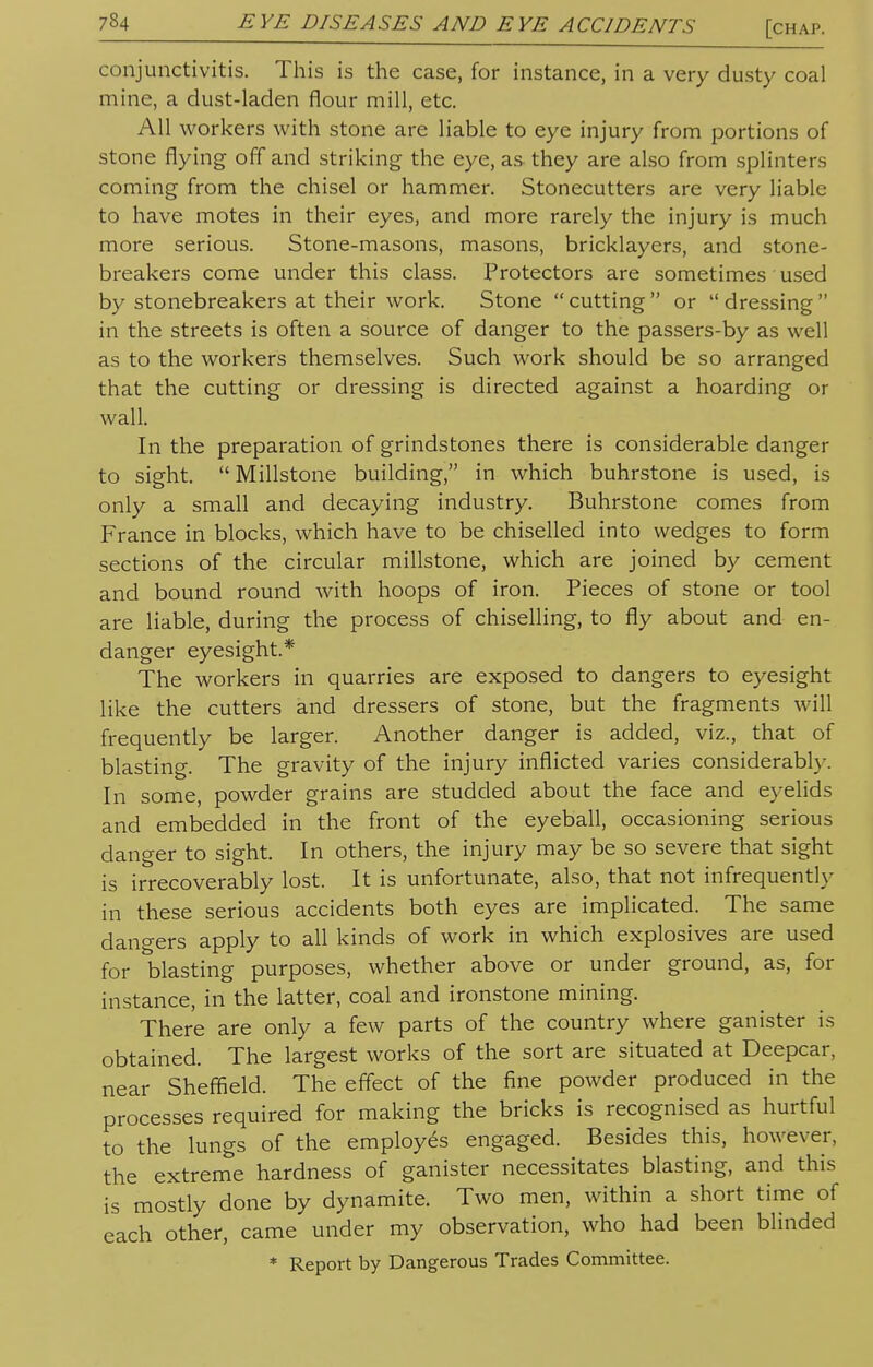 conjunctivitis. This is the case, for instance, in a very dusty coal mine, a dust-laden flour mill, etc. All workers with stone are liable to eye injury from portions of stone flying off and striking the eye, as they are also from splinters coming from the chisel or hammer. Stonecutters are very liable to have motes in their eyes, and more rarely the injury is much more serious. Stone-masons, masons, bricklayers, and stone- breakers come under this class. Protectors are sometimes used by stonebreakers at their work. Stone  cutting  or  dressing  in the streets is often a source of danger to the passers-by as well as to the workers themselves. Such work should be so arranged that the cutting or dressing is directed against a hoarding or wall. In the preparation of grindstones there is considerable danger to sight.  Millstone building, in which buhrstone is used, is only a small and decaying industry. Buhrstone comes from France in blocks, which have to be chiselled into wedges to form sections of the circular millstone, which are joined by cement and bound round with hoops of iron. Pieces of stone or tool are liable, during the process of chiselling, to fly about and en- danger eyesight* The workers in quarries are exposed to dangers to eyesight like the cutters and dressers of stone, but the fragments will frequently be larger. Another danger is added, viz., that of blasting. The gravity of the injury inflicted varies considerably. In some, powder grains are studded about the face and eyelids and embedded in the front of the eyeball, occasioning serious danger to sight. In others, the injury may be so severe that sight is irrecoverably lost. It is unfortunate, also, that not infrequently in these serious accidents both eyes are implicated. The same dangers apply to all kinds of work in which explosives are used for blasting purposes, whether above or under ground, as, for instance, in the latter, coal and ironstone mining. There are only a few parts of the country where ganister is obtained. The largest works of the sort are situated at Deepcar, near Sheffield. The effect of the fine powder produced in the processes required for making the bricks is recognised as hurtful to the lungs of the employes engaged. Besides this, however, the extreme hardness of ganister necessitates blasting, and this is mostly done by dynamite. Two men, within a short time of each other, came under my observation, who had been blinded * Report by Dangerous Trades Committee.