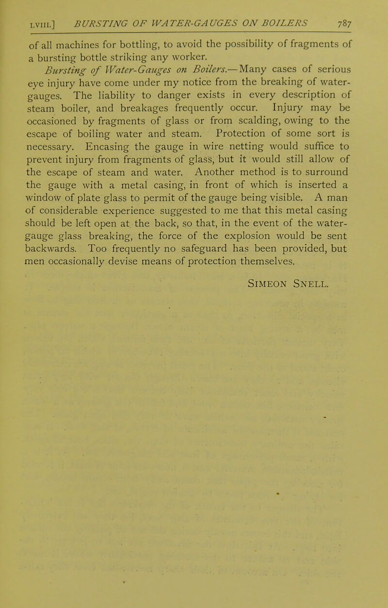 of all machines for bottling, to avoid the possibility of fragments of a bursting bottle striking any worker. Bursting of Water-Gauges on Boilers.— Many cases of serious eye injury have come under my notice from the breaking of water- gauges. The liability to danger exists in every description of steam boiler, and breakages frequently occur. Injury may be occasioned by fragments of glass or from scalding, owing to the escape of boiling water and steam. Protection of some sort is necessary. Encasing the gauge in wire netting would suffice to prevent injury from fragments of glass, but it would still allow of the escape of steam and water. Another method is to surround the gauge with a metal casing, in front of which is inserted a window of plate glass to permit of the gauge being visible. A man of considerable experience suggested to me that this metal casing should be left open at the back, so that, in the event of the water- gauge glass breaking, the force of the explosion would be sent backwards. Too frequently no safeguard has been provided, but men occasionally devise means of protection themselves. Simeon Snell.