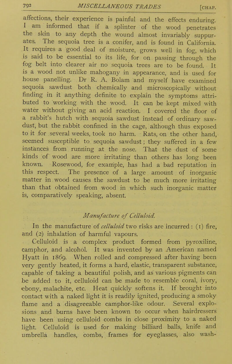 affections, their experience is painful and the effects enduring. I am informed that if a splinter of the wood penetrates the skin to any depth the wound almost invariably suppur- ates. The sequoia tree is a conifer, and is found in California. It requires a good deal of moisture, grows well in fog, which is said to be essential to its life, for on passing through the fog belt into clearer air no sequoia trees are to be found. It is a wood not unlike mahogany in appearance, and is used for house panelling. Dr R. A. Bolam and myself have examined sequoia sawdust both chemically and microscopically without finding in it anything definite to explain the symptoms attri- buted to working with the wood. It can be kept mixed with water without giving an acid reaction. I covered the floor of a rabbit's hutch with sequoia sawdust instead of ordinary saw- dust, but the rabbit confined in the cage, although thus exposed to it for several weeks, took no harm. Rats, on the other hand, seemed susceptible to sequoia sawdust; they suffered in a few instances from running at the nose. That the dust of some kinds of wood are more irritating than others has long been known. Rosewood, for example, has had a bad reputation in this respect. The presence of a large amount of inorganic matter in wood causes the sawdust to be much more irritating than that obtained from wood in which such inorganic matter is, comparatively speaking, absent. Manufacture of Celluloid. In the manufacture of celluloidtwo risks are incurred: (i) fire, and (2) inhalation of harmful vapours. Celluloid is a complex product formed from pyroxiline, camphor, and alcohol. It was invented by an American named Hyatt in 1869. When rolled and compressed after having been very gently heated, it forms a hard, elastic, transparent substance, capable of taking a beautiful polish, and as various pigments can be added to it, celluloid can be made to resemble coral, ivory, ebony, malachite, etc. Heat quickly softens it. If brought into contact with a naked light it is readily ignited, producing a smoky flame and a disagreeable camphor-like odour. Several explo- sions and burns have been known to occur when hairdressers have been using celluloid combs in close proximity to a naked light. Celluloid is used for making billiard balls, knife and umbrella handles, combs, frames for eyeglasses, also wash-