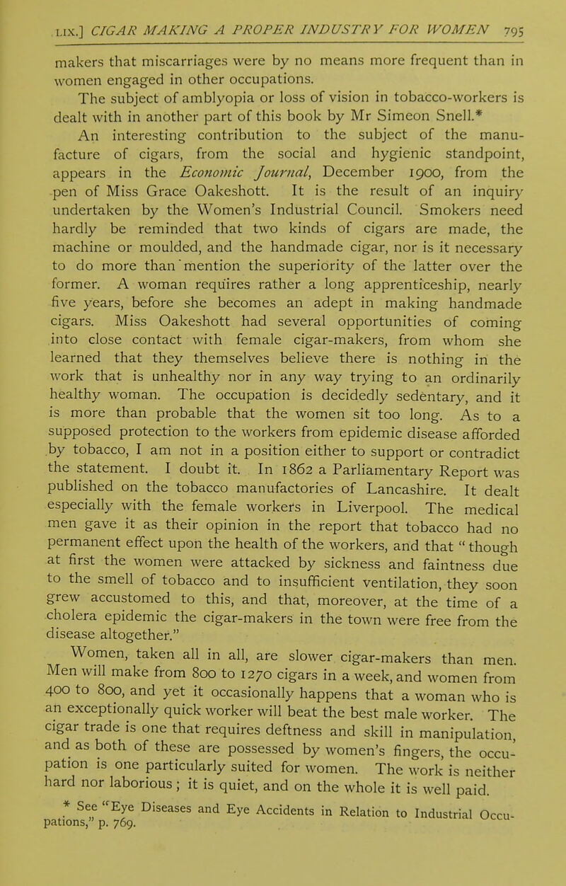 makers that miscarriages were by no means more frequent than in women engaged in other occupations. The subject of amblyopia or loss of vision in tobacco-workers is dealt with in another part of this book by Mr Simeon Snell.* An interesting contribution to the subject of the manu- facture of cigars, from the social and hygienic standpoint, appears in the Economic Journal, December 1900, from the pen of Miss Grace Oakeshott. It is the result of an inquiry undertaken by the Women's Industrial Council. Smokers need hardly be reminded that two kinds of cigars are made, the machine or moulded, and the handmade cigar, nor is it necessary to do more than mention the superiority of the latter over the former. A woman requires rather a long apprenticeship, nearly five years, before she becomes an adept in making handmade cigars. Miss Oakeshott had several opportunities of coming into close contact with female cigar-makers, from whom she learned that they themselves believe there is nothing in the work that is unhealthy nor in any way trying to an ordinarily healthy woman. The occupation is decidedly sedentary, and it is more than probable that the women sit too long. As to a supposed protection to the workers from epidemic disease afforded by tobacco, I am not in a position either to support or contradict the statement. I doubt it. In 1862 a Parliamentary Report was published on the tobacco manufactories of Lancashire. It dealt especially with the female workers in Liverpool. The medical men gave it as their opinion in the report that tobacco had no permanent effect upon the health of the workers, and that  though at first the women were attacked by sickness and faintness due to the smell of tobacco and to insufficient ventilation, they soon grew accustomed to this, and that, moreover, at the'time of a cholera epidemic the cigar-makers in the town were free from the disease altogether. Women, taken all in all, are slower cigar-makers than men. Men will make from 800 to 1270 cigars in a week, and women from 400 to 800, and yet it occasionally happens that a woman who is an exceptionally quick worker will beat the best male worker. The cigar trade is one that requires deftness and skill in manipulation and as both of these are possessed by women's fingers, the occu- pation is one particularly suited for women. The work is neither hard nor laborious; it is quiet, and on the whole it is well paid. * See -Eye Diseases and Eye Accidents in Relation to Industrial Occu- pations, p. 769.