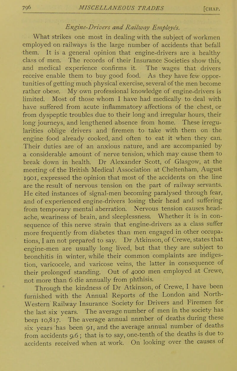 Engine-Drivers and Railway Employes. What strikes one most in dealing with the subject of workmen employed on railways is the large number of accidents that befall them. It is a general opinion that engine-drivers are a healthy class of men. The records of their Insurance Societies show this, and medical experience confirms it. The wages that drivers receive enable them to buy good food. As they have few oppor- tunities of getting much physical exercise, several of the men become rather obese. My own professional knowledge of engine-drivers is limited. Most of those whom I have had medically to deal with have suffered from acute inflammatory affections of the chest, or from dyspeptic troubles due to their long and irregular hours, their long journeys, and lengthened absence from home. These irregu- larities oblige drivers and firemen to take with them on the engine food already cooked, and often to eat it when they can. Their duties are of an anxious nature, and are accompanied by a considerable amount of nerve tension, which may cause them to break down in health. Dr Alexander Scott, of Glasgow, at the meeting of the British Medical Association at Cheltenham, August 1901, expressed the opinion that most of the accidents on the line are the result of nervous tension on the part of railway servants. He cited instances of signal-men becoming paralysed through fear, and of experienced engine-drivers losing their head and suffering from temporary mental aberration. Nervous tension causes head- ache, weariness of brain, and sleeplessness. Whether it is in con- sequence of this nerve strain that engine-drivers as a class suffer more frequently from diabetes than men engaged in other occupa- tions, I am not prepared to say. Dr Atkinson, of Crewe, states that engine-men are usually long lived, but that they are subject to bronchitis in winter, while their common complaints are indiges- tion, varicocele, and varicose veins, the latter in consequence of their prolonged' standing. Out of 4000 men employed at Crewe, not more than 6 die annually from phthisis. Through the kindness of Dr Atkinson, of Crewe, I have been furnished with the Annual Reports of the London and North- western Railway Insurance Society for Drivers and Firemen for the last six years. The average number of men in the society has beeji 10,817. The average annual nnmber of deaths during these six years has been 91, and the average annual number of deaths from accidents 9.6 ; that is to say, one-tenth of the deaths is due to accidents received when at work. On looking over the causes of