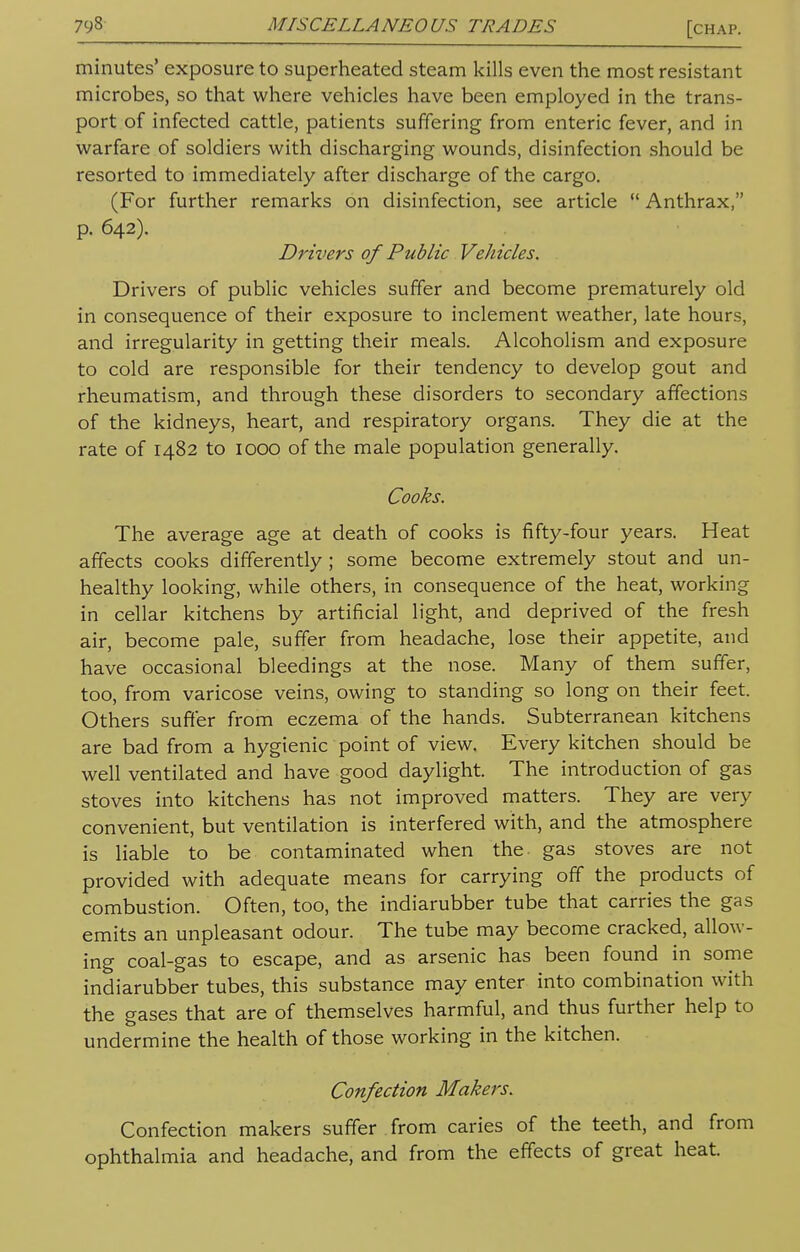 minutes' exposure to superheated steam kills even the most resistant microbes, so that where vehicles have been employed in the trans- port of infected cattle, patients suffering from enteric fever, and in warfare of soldiers with discharging wounds, disinfection should be resorted to immediately after discharge of the cargo. (For further remarks on disinfection, see article  Anthrax, p. 642). Drivers of Public Vehicles. Drivers of public vehicles suffer and become prematurely old in consequence of their exposure to inclement weather, late hours, and irregularity in getting their meals. Alcoholism and exposure to cold are responsible for their tendency to develop gout and rheumatism, and through these disorders to secondary affections of the kidneys, heart, and respiratory organs. They die at the rate of 1482 to 1000 of the male population generally. Cooks. The average age at death of cooks is fifty-four years. Heat affects cooks differently ; some become extremely stout and un- healthy looking, while others, in consequence of the heat, working in cellar kitchens by artificial light, and deprived of the fresh air, become pale, suffer from headache, lose their appetite, and have occasional bleedings at the nose. Many of them suffer, too, from varicose veins, owing to standing so long on their feet. Others suffer from eczema of the hands. Subterranean kitchens are bad from a hygienic point of view. Every kitchen should be well ventilated and have good daylight. The introduction of gas stoves into kitchens has not improved matters. They are very convenient, but ventilation is interfered with, and the atmosphere is liable to be contaminated when the. gas stoves are not provided with adequate means for carrying off the products of combustion. Often, too, the indiarubber tube that carries the gas emits an unpleasant odour. The tube may become cracked, allow- ing coal-gas to escape, and as arsenic has been found in some indiarubber tubes, this substance may enter into combination with the gases that are of themselves harmful, and thus further help to undermine the health of those working in the kitchen. Confection Makers. Confection makers suffer from caries of the teeth, and from ophthalmia and headache, and from the effects of great heat.