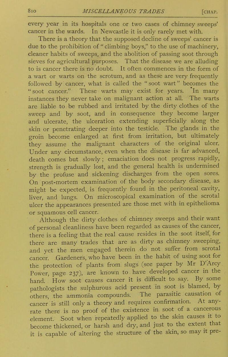 every year in its hospitals one or two cases of chimney sweeps' cancer in the wards. In Newcastle it is only rarely met with. There is a theory that the supposed decline of sweeps' cancer is due to the prohibition of  climbing boys, to the use of machinery, cleaner habits of sweeps, and the abolition of passing soot through sieves for agricultural purposes. That the disease we are alluding to is cancer there is no doubt. It often commences in the form of a wart or warts on the scrotum, and as these are very frequently followed by cancer, what is called the soot wart becomes the soot cancer. These warts may exist for years. In many instances they never take on malignant action at all. The warts are liable to be rubbed and irritated by the dirty clothes of the sweep and by soot, and in consequence they become larger and ulcerate, the ulceration extending superficially along the skin or penetrating deeper into the testicle. The glands in the groin become enlarged at first from irritation, but ultimately they assume the malignant characters of the original ulcer. Under any circumstance, even when the disease is far advanced, death comes but slowly; emaciation does not progress rapidly, strength is gradually lost, and the general health is undermined by the profuse and sickening discharges from the open sores. On post-mortem examination of the body secondary disease, as might be expected, is frequently found in the peritoneal cavity, liver, and lungs. On microscopical examination of the scrotal ulcer the appearances presented are those met with in epithelioma or squamous cell cancer. Although the dirty clothes of chimney sweeps and their want of personal cleanliness have been regarded as causes of the cancer, there is a feeling that the real cause resides in the soot itself, for there are many trades that are as dirty as chimney sweeping, and yet the men engaged therein do not suffer from scrotal cancer. .Gardeners, who have been in the habit of using soot for the protection of plants from slugs (see paper by Mr D'Arcy Power, page 237), are known to have developed cancer in the hand. ' How soot causes cancer it is difficult to say. By some pathologists the sulphurous acid present in soot is blamed, by others, the ammonia compounds. The parasitic causation of cancer is still only a theory and requires confirmation. At any- rate there is no proof of the existence in soot of a cancerous element. Soot when repeatedly applied to the skin causes it to become thickened, or harsh and dry, and just to the extent that it is capable of altering the structure of the skin, so may it pre-