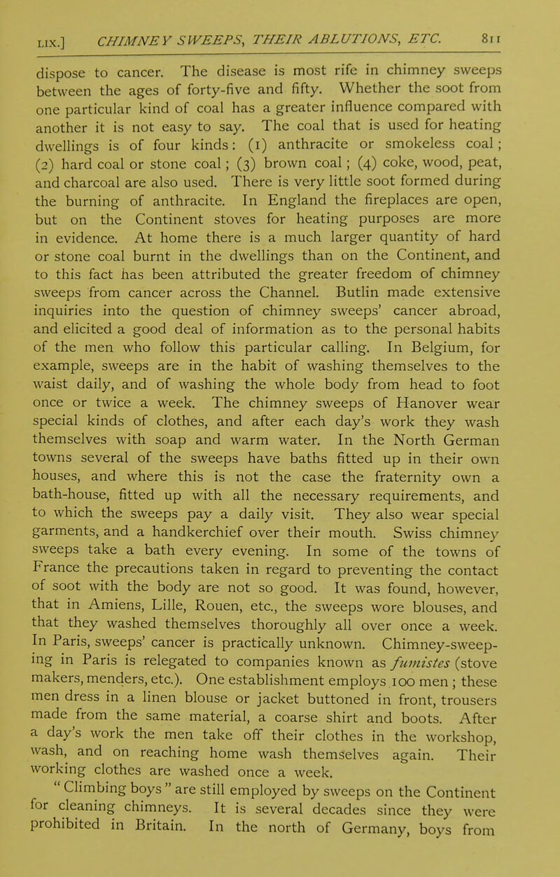 dispose to cancer. The disease is most rife in chimney sweeps between the ages of forty-five and fifty. Whether the soot from one particular kind of coal has a greater influence compared with another it is not easy to say. The coal that is used for heating dwellings is of four kinds: (i) anthracite or smokeless coal; (2) hard coal or stone coal; (3) brown coal; (4) coke, wood, peat, and charcoal are also used. There is very little soot formed during the burning of anthracite. In England the fireplaces are open, but on the Continent stoves for heating purposes are more in evidence. At home there is a much larger quantity of hard or stone coal burnt in the dwellings than on the Continent, and to this fact has been attributed the greater freedom of chimney sweeps from cancer across the Channel. Butlin made extensive inquiries into the question of chimney sweeps' cancer abroad, and elicited a good deal of information as to the personal habits of the men who follow this particular calling. In Belgium, for example, sweeps are in the habit of washing themselves to the waist daily, and of washing the whole body from head to foot once or twice a week. The chimney sweeps of Hanover wear special kinds of clothes, and after each day's work they wash themselves with soap and warm water. In the North German towns several of the sweeps have baths fitted up in their own houses, and where this is not the case the fraternity own a bath-house, fitted up with all the necessary requirements, and to which the sweeps pay a daily visit. They also wear special garments, and a handkerchief over their mouth. Swiss chimney sweeps take a bath every evening. In some of the towns of France the precautions taken in regard to preventing the contact of soot with the body are not so good. It was found, however, that in Amiens, Lille, Rouen, etc., the sweeps wore blouses, and that they washed themselves thoroughly all over once a week. In Paris, sweeps' cancer is practically unknown. Chimney-sweep- ing in Paris is relegated to companies known as fumistes (stove makers, menders, etc.). One establishment employs 100 men; these men dress in a linen blouse or jacket buttoned in front, trousers made from the same material, a coarse shirt and boots. After a day's work the men take off their clothes in the workshop, wash, and on reaching home wash themselves again. Their working clothes are washed once a week.  Climbing boys  are still employed by sweeps on the Continent for cleaning chimneys. It is several decades since they were prohibited in Britain. In the north of Germany, boys from