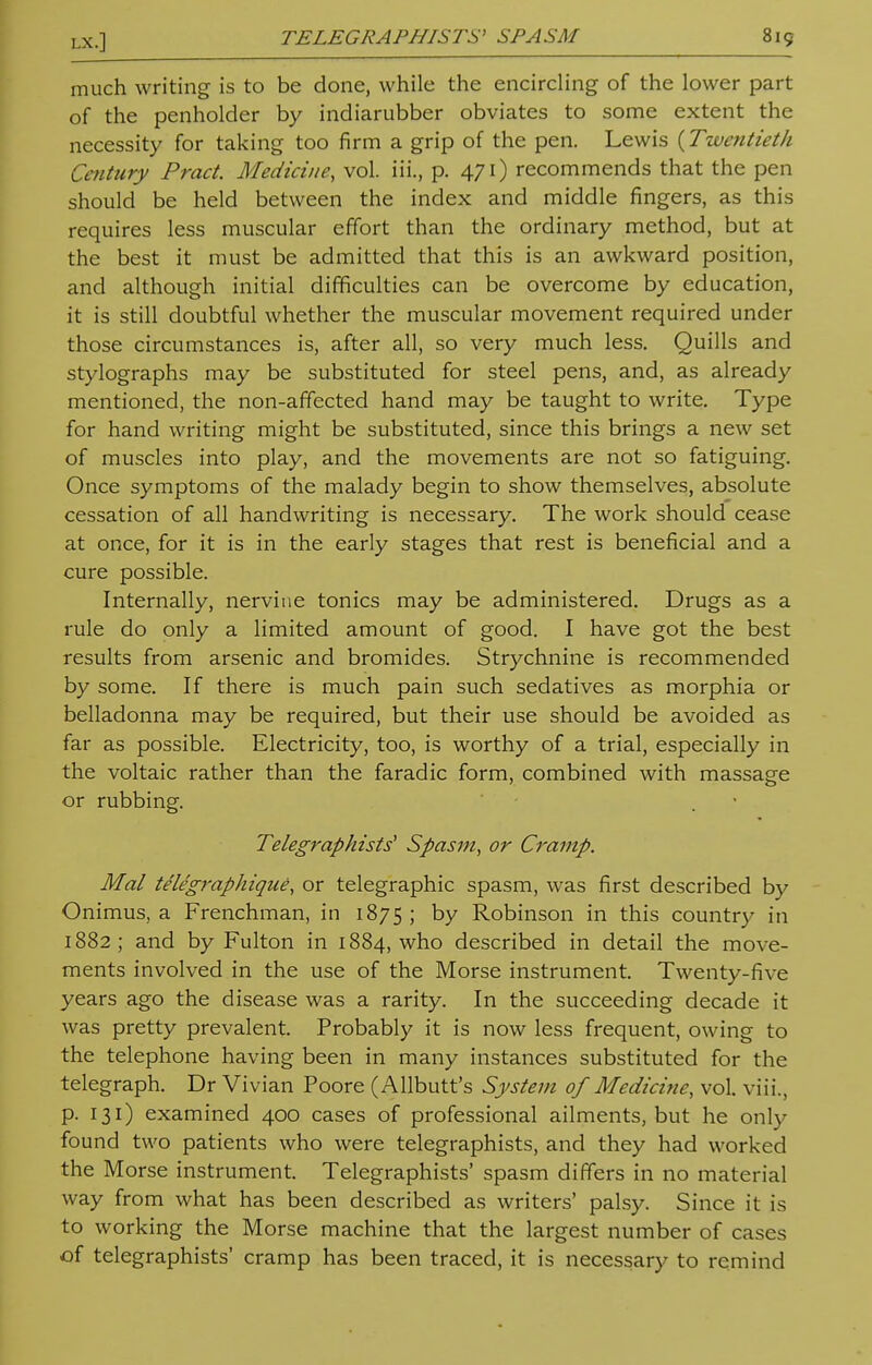 much writing is to be done, while the encircling of the lower part of the penholder by indiarubber obviates to some extent the necessity for taking too firm a grip of the pen. Lewis {Twentieth Century Pract. Medicine, vol. iii., p. 471) recommends that the pen should be held between the index and middle fingers, as this requires less muscular effort than the ordinary method, but at the best it must be admitted that this is an awkward position, and although initial difficulties can be overcome by education, it is still doubtful whether the muscular movement required under those circumstances is, after all, so very much less. Quills and stylographs may be substituted for steel pens, and, as already mentioned, the non-affected hand may be taught to write. Type for hand writing might be substituted, since this brings a new set of muscles into play, and the movements are not so fatiguing. Once symptoms of the malady begin to show themselves, absolute cessation of all handwriting is necessary. The work should cease at once, for it is in the early stages that rest is beneficial and a cure possible. Internally, nervine tonics may be administered. Drugs as a rule do only a limited amount of good. I have got the best results from arsenic and bromides. Strychnine is recommended by some. If there is much pain such sedatives as morphia or belladonna may be required, but their use should be avoided as far as possible. Electricity, too, is worthy of a trial, especially in the voltaic rather than the faradic form, combined with massage or rubbing. Telegraphists' Spasm, or Cramp. Mai telegraphique, or telegraphic spasm, was first described by Onimus, a Frenchman, in 1875; by Robinson in this country in 1882; and by Fulton in 1884, who described in detail the move- ments involved in the use of the Morse instrument. Twenty-five years ago the disease was a rarity. In the succeeding decade it was pretty prevalent. Probably it is now less frequent, owing to the telephone having been in many instances substituted for the telegraph. Dr Vivian Poore (Allbutt's System of Medicine, vol. viii., p. 131) examined 400 cases of professional ailments, but he only found two patients who were telegraphists, and they had worked the Morse instrument. Telegraphists' spasm differs in no material way from what has been described as writers' palsy. Since it is to working the Morse machine that the largest number of cases of telegraphists' cramp has been traced, it is necessary to remind