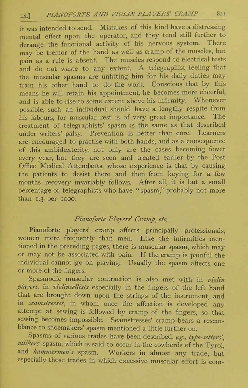 it was intended to send. Mistakes of this kind have a distressing mental effect upon the operator, and they tend still further to derange the functional activity of his nervous system. There may be tremor of the hand as well as cramp of the muscles, but pain as a rule is absent. The muscles respond to electrical tests and do not waste to any extent. A telegraphist feeling that the muscular spasms are unfitting him for his daily duties may train his other hand to do the work. Conscious that by this means he will retain his appointment, he becomes more cheerful, and is able to rise to some extent above his infirmity. Whenever possible, such an individual should have a lengthy respite from his labours, for muscular rest is of very great importance. The treatment of telegraphists' spasm is the same as that described under writers' palsy. Prevention is better than cure. Learners are encouraged to practise with both hands, and as a consequence of this ambidexterity, not only are the cases becoming fewer every year, but they are seen and treated earlier by the Post Office Medical Attendants, whose experience is, that by causing the patients to desist there and then from keying for a few months recovery invariably follows. After all, it is but a small percentage of telegraphists who have  spasm, probably not more than 1.3 per 1000. Pianoforte Players' Cramp, etc. Pianoforte players' cramp affects principally professionals, women more frequently than men. Like the infirmities men- tioned in the preceding pages, there is muscular spasm, which may or may not be associated with pain. If the cramp is painful the individual cannot go on playing. Usually the spasm affects one or more of the fingers. Spasmodic muscular contraction is also met with in violin players, in violincellists especially in the fingers of the left hand that are brought down upon the strings of the instrument, and in seamstresses, in whom once the affection is developed any attempt at sewing is followed by cramp of the fingers, so that sewing becomes impossible. Seamstresses' cramp bears a resem- blance to shoemakers' spasm mentioned a little further on. Spasms of various trades have been described, e.g., type-setters', milkers' spasm, which is said to occur in the cowherds of the Tyrol, and hammermen's spasm. Workers in almost any trade, but especially those trades in which excessive muscular effort is com-