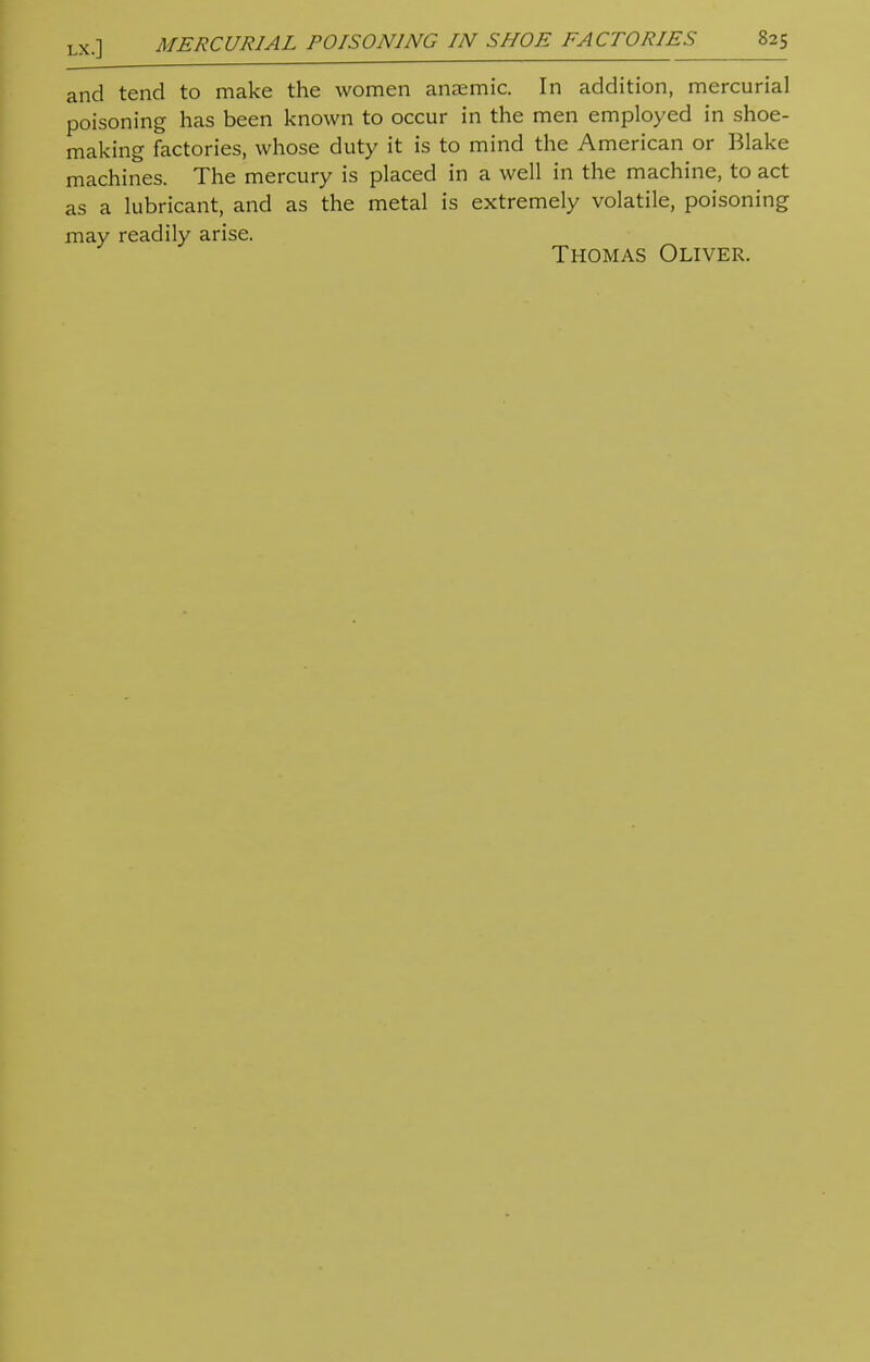 and tend to make the women anaemic. In addition, mercurial poisoning has been known to occur in the men employed in shoe- making factories, whose duty it is to mind the American or Blake machines. The mercury is placed in a well in the machine, to act as a lubricant, and as the metal is extremely volatile, poisoning may readily arise. Thomas Oliver.