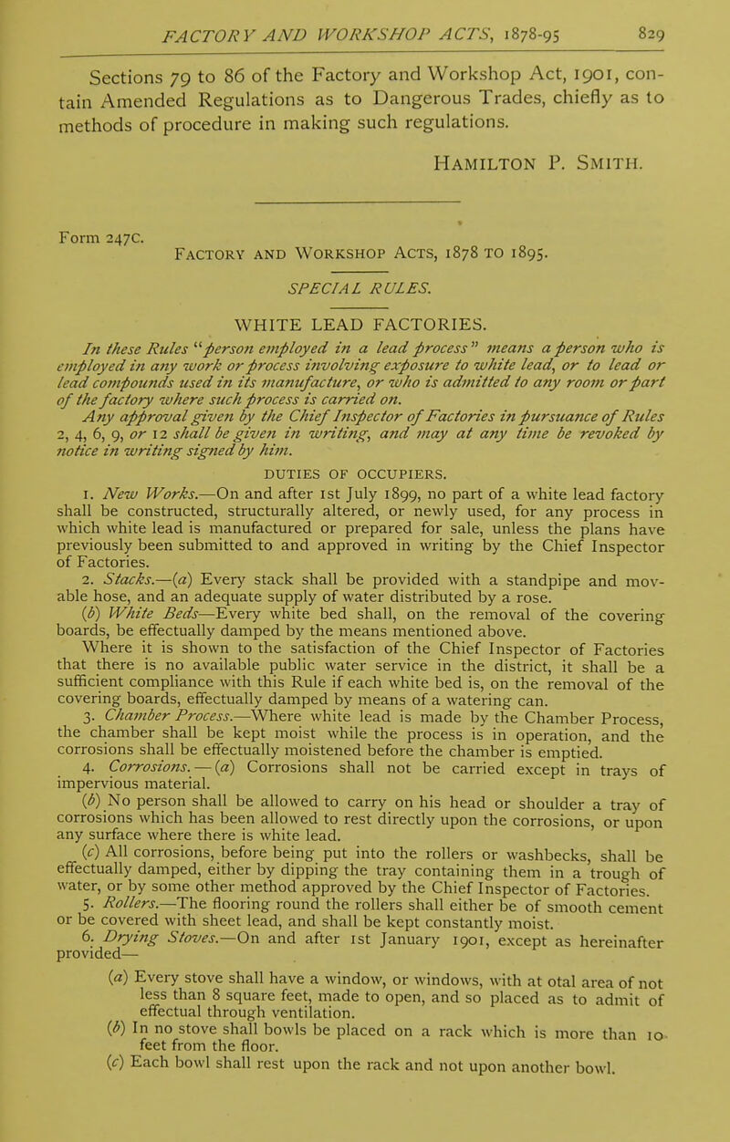 Sections 79 to 86 of the Factory and Workshop Act, 1901, con- tain Amended Regulations as to Dangerous Trades, chiefly as to methods of procedure in making such regulations. Hamilton P. Smith. Form 247c. Factory and Workshop Acts, 1878 to 1895. SPECIAL RULES. WHITE LEAD FACTORIES. In these Rules person employed in a lead process means a person who is employed in any work or process i?ivolving exposure to white lead, or to lead or lead compounds used in its manufacture, or who is admitted to any room or part of the factory where such process is carried on. Any approval given by the Chief Inspector of Factories in pursuance of Rules 2, 4, 6, 9, or 12 shall be given in writing, and may at any time be revoked by notice in writing signed by him. DUTIES OF OCCUPIERS, r. New Works.—On and after 1st July 1899, no part of a white lead factory- shall be constructed, structurally altered, or newly used, for any process in which white lead is manufactured or prepared for sale, unless the plans have previously been submitted to and approved in writing by the Chief Inspector of Factories. 2. Stacks.—(a) Every stack shall be provided with a standpipe and mov- able hose, and an adequate supply of water distributed by a rose. (b) White Beds—Every white bed shall, on the removal of the covering boards, be effectually damped by the means mentioned above. Where it is shown to the satisfaction of the Chief Inspector of Factories that there is no available public water service in the district, it shall be a sufficient compliance with this Rule if each white bed is, on the removal of the covering boards, effectually damped by means of a watering can. 3. Chamber Process.—Where white lead is made by the Chamber Process, the chamber shall be kept moist while the process is in operation, and the corrosions shall be effectually moistened before the chamber is emptied. 4. Corrosions. — (a) Corrosions shall not be carried except in trays of impervious material. (b) No person shall be allowed to carry on his head or shoulder a tray of corrosions which has been allowed to rest directly upon the corrosions, or upon any surface where there is white lead. (c) All corrosions, before being put into the rollers or washbecks, shall be effectually damped, either by dipping the tray containing them in a trough of water, or by some other method approved by the Chief Inspector of Factories. 5. Rollers.—The flooring round the rollers shall either be of smooth cement or be covered with sheet lead, and shall be kept constantly moist. 6. Drying Stoves.—On and after 1st January 1901, except as hereinafter provided— {a) Every stove shall have a window, or windows, with at otal area of not less than 8 square feet, made to open, and so placed as to admit of effectual through ventilation. (b) In no stove shall bowls be placed on a rack which is more than 10 feet from the floor. (c) Each bowl shall rest upon the rack and not upon another bowl.