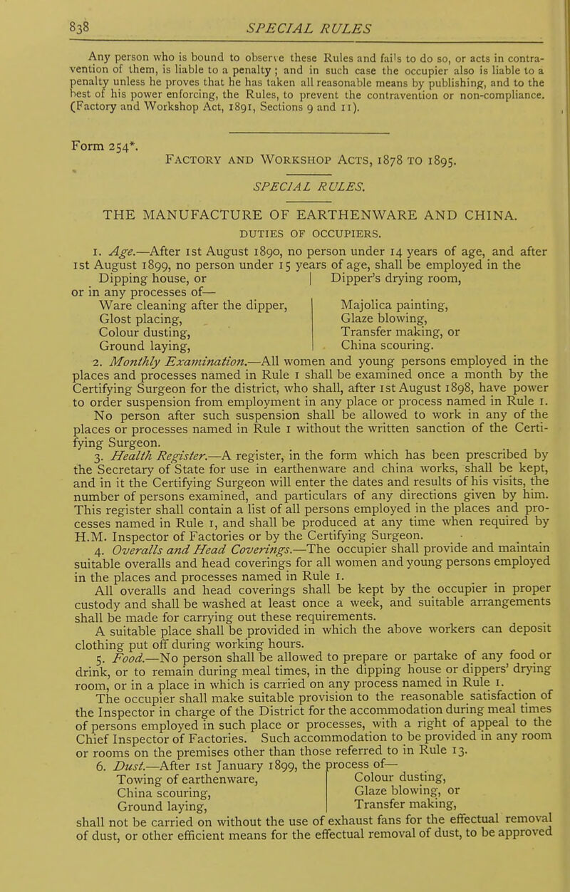 Any person who is bound to observe these Rules and fai's to do so, or acts in contra- vention of them, is liable to a penalty ; and in such case the occupier also is liable to a penalty unless he proves that he has taken all reasonable means by publishing, and to the best of his power enforcing, the Rules, to prevent the contravention or non-compliance. (Factory and Workshop Act, 1891, Sections 9 and 11). Form 254*. Factory and Workshop Acts, 1878 to 1895. SPECIAL RULES. THE MANUFACTURE OF EARTHENWARE AND CHINA. DUTIES of occupiers. r. Age.—After 1st August 1890, no person under 14 years of age, and after 1 st August 1899, no person under 15 years of age, shall be employed in the Dipping house, or | Dipper's drying room, or in any processes of— Ware cleaning after the dipper, Majolica painting, Glost placing, Glaze blowing, Colour dusting, Transfer making, or Ground laying, China scouring. 2. Monthly Examination.—All women and young persons employed in the places and processes named in Rule 1 shall be examined once a month by the Certifying Surgeon for the district, who shall, after 1st August 1898, have power to order suspension from employment in any place or process named in Rule 1. No person after such suspension shall be allowed to work in any of the places or processes named in Rule 1 without the written sanction of the Certi- fying Surgeon. 3. Health Register.—A register, in the form which has been prescribed by the Secretary of State for use in earthenware and china works, shall be kept, and in it the Certifying Surgeon will enter the dates and results of his visits, the number of persons examined, and particulars of any directions given by him. This register shall contain a list of all persons employed in the places and pro- cesses named in Rule 1, and shall be produced at any time when required by H.M. Inspector of Factories or by the Certifying Surgeon. 4. Overalls and Head Coverings.—The occupier shall provide and maintain suitable overalls and head coverings for all women and young persons employed in the places and processes named in Rule 1. All overalls and head coverings shall be kept by the occupier in proper custody and shall be washed at least once a week, and suitable arrangements shall be made for carrying out these requirements. A suitable place shall be provided in which the above workers can deposit clothing put off during working hours. 5. Food.—No person shall be allowed to prepare or partake of any food or drink, or to remain during meal times, in the dipping house or dippers' drying room, or in a place in which is carried on any process named in Rule 1. The occupier shall make suitable provision to the reasonable satisfaction of the Inspector in charge of the District for the accommodation during meal times of persons employed in such place or processes, with a right of appeal to the Chief Inspector of Factories. Such accommodation to be provided in any room or rooms on the premises other than those referred to in Rule 13. 6. Dust.—After 1st January 1899, the process of— Towing of earthenware, Colour dusting, China scouring, Glaze blowing, or Ground laying, Transfer making, shall not be carried on without the use of exhaust fans for the effectual removal of dust, or other efficient means for the effectual removal of dust, to be approved