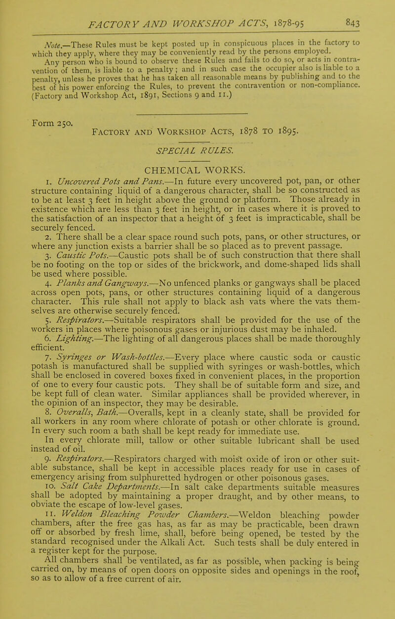 Note. These Rules must be kept posted up in conspicuous places in the factory to which they apply, where they may be conveniently read by the persons employed. Any person who is bound to observe these Rules and fails to do so, or acts in contra- vention of them, is liable to a penalty; and in such case the occupier also is liable to a penalty, unless he proves that he has taken all reasonable means by publishing and to the best of his power enforcing the Rules, to prevent the contravention or non-compliance. (Factory and Workshop Act, 1891, Sections 9 and II.) Form 250. Factory and Workshop Acts, 1878 to 1895. SPECIAL RULES. CHEMICAL WORKS. 1. Uncovered Pots and Pans.—In future every uncovered pot, pan, or other structure containing liquid of a dangerous character, shall be so constructed as to be at least 3 feet in height above the ground or platform. Those already in existence which are less than 3 feet in height, or in cases where it is proved to the satisfaction of an inspector that a height of 3 feet is impracticable, shall be securely fenced. 2. There shall be a clear space round such pots, pans, or other structures, or where any junction exists a barrier shall be so placed as to prevent passage. 3. Caustic Pots.—Caustic pots shall be of such construction that there shall be no footing on the top or sides of the brickwork, and dome-shaped lids shall be used where possible. 4. Planks and Gangways.—No unfenced planks or gangways shall be placed across open pots, pans, or other structures containing liquid of a dangerous character. This rule shall not apply to black ash vats where the vats them- selves are otherwise securely fenced. 5. Respirators.—Suitable respirators shall be provided for the use of the workers in places where poisonous gases or injurious dust may be inhaled. 6. Lighting.—The lighting of all dangerous places shall be made thoroughly efficient. 7. Syringes or Wash-bottles.—Every place where caustic soda or caustic potash is manufactured shall be supplied with syringes or wash-bottles, which shall be enclosed in covered boxes fixed in convenient places, in the proportion of one to every four caustic pots. They shall be of suitable form and size, and be kept full of clean water. Similar appliances shall be provided wherever, in the opinion of an inspector, they may be desirable. 8. Overalls, Bath.—Overalls, kept in a cleanly state, shall be provided for all workers in any room where chlorate of potash or other chlorate is ground. In every such room a bath shall be kept ready for immediate use. In every chlorate mill, tallow or other suitable lubricant shall be used instead of oil. 9. Respirators.—Respirators charged with moist oxide of iron or other suit- able substance, shall be kept in accessible places ready for use in cases of emergency arising from sulphuretted hydrogen or other poisonous gases. 10. Salt Cake Departments.—In salt cake departments suitable measures shall be adopted by maintaining a proper draught, and by other means, to obviate the escape of low-level gases. 11. Weldon Bleaching Poiuder Chambers.—Weldon bleaching powder chambers, after the free gas has, as far as may be practicable, been drawn off or absorbed by fresh lime, shall, before being opened, be tested by the standard recognised under the Alkali Act. Such tests shall be duly entered in a register kept for the purpose. All chambers shall be ventilated, as far as possible, when packing is being carried on, by means of open doors on opposite sides and openings in the roof, so as to allow of a free current of air.