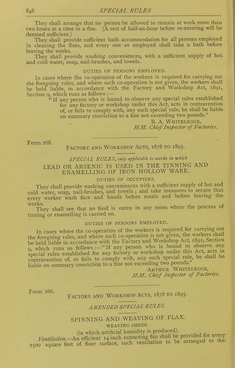 They shall arrange that no person be allowed to remain at work more than two hours at a time in a flue. (A rest of half-an-hour before re-entering will be deemed sufficient.) They shall provide sufficient bath accommodation for all persons employed in cleaning the flues, and every one so employed shall take a bath before leaving the works. They shall provide washing conveniences, with a sufficient supply of hot and cold water, soap, nail-brushes, and towels. DUTIES OF PERSONS EMPLOYED. In cases where the co-operation of the workers is required for carrying out the foregoing rules, and where such co-operation is not given, the workers shall be held liable, in accordance with the Factory and Workshop Act, 1891, Section 9, which runs as follows :—  If any person who is bound to observe any special rules established for any factory or workshop under this Act, acts in contravention of, or fails to comply with, any such special rule, he shall be liable on summary conviction to a fine not exceeding two pounds. B. A. Whitelegge, H.M. Chief Inspector of Factories. Form 268. Factory and Workshop Acts, 1878 to 1895. SPECIAL RULES, only applicable to works in which LEAD OR ARSENIC IS USED IN THE TINNING AND ENAMELLING OF IRON HOLLOW WARE. duties of occupiers. They shall provide washing conveniences with a sufficient supply of hot and cold water, soap, nail-brushes, and towels ; and take measures to secure that every worker wash face and hands before meals and before leaving the works. . 1 j_ „r They shall see that no food is eaten m any room where the process ot tinning or enamelling is carried on. duties of persons employed. In cases where the co-operation of the workers is required for carrying out the foregoing rules, and where such co-operation is not given the workers shall be held liable in accordance with the Factory and Workshop Act, 1891, Section 9, which runs as follows :- If any person who is bound to observes any special rules established for any factory or workshop under this Act, acts in contravention of, or fails to comply with, any such special rule, he shall be liable on summary conviction to a fine not exceeding two pounds. Arthur Whitelegge, H.M. Chief Inspector of Factories. Form 266. Factory and Workshop Acts, 1878 to 1895. AMENDED SPECIAL RULES. SPINNING AND WEAVING OF FLAX. weaving sheds Cin which artificial humidity is produced). Ventilation.-^ efficient 14-inch extracting fan shall be provided for ^ 2500 square feet of floor surface, such ventilation to be arranged to the.