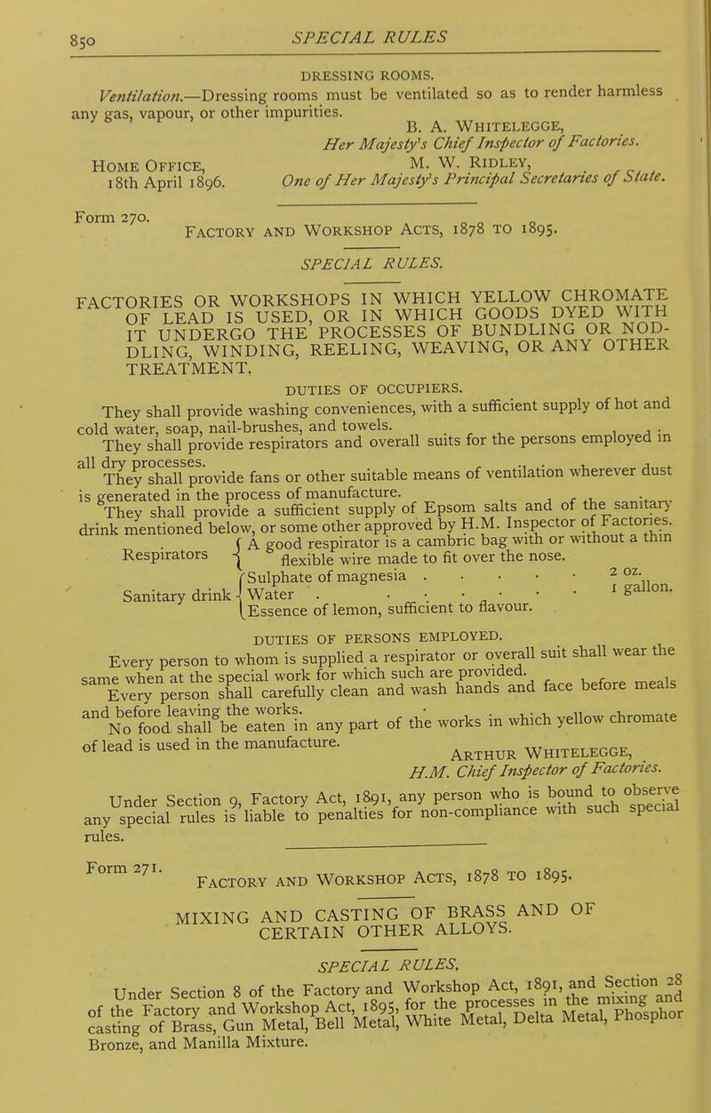 8so DRESSING ROOMS. Ventilation—dressing rooms must be ventilated so as to render harmless any gas, vapour, or other impurities. B. A. Whitelegge, Her Majesty's Chief Inspector of Factories. Home Office, M. W. Ridley, _ 18th April 1896. One of Her Majesty's Principal Secretaries oj State. Form 270. „ „ Factory and Workshop Acts, 1878 to 1895. SPECIAL RULES. FACTORIES OR WORKSHOPS IN WHICH YELLOW CHROMATE OF LEAD IS USED, OR IN WHICH GOODS DYED WITH IT UNDERGO THE PROCESSES OF BUNDLING OR NOD- DLING, WINDING, REELING, WEAVING, OR ANY OTHER TREATMENT. DUTIES OF OCCUPIERS. They shall provide washing conveniences, with a sufficient supply of hot and cold water, soap, nail-brushes, and towels. .• , • They shall provide respirators and overall suits for the persons employed m 311 The^shaUprovide fans or other suitable means of ventilation wherever dust is generated in the process of manufacture. on„i+»„7 They shall provide a sufficient supply of Epsom salts and of the sanitary drink mentioned below, or some other approved by H.M. Inspector o factories. ( A good respirator is a cambric bag with or without a thin Respirators | flexible wire made to fit over the nose. (Sulphate of magnesia 2 oz- Sanitary drink \ Water . ' S [Essence of lemon, sufficient to flavour. DUTIES OF PERSONS EMPLOYED. Every person to whom is supplied a respirator or overall suit shall wear the same when at the special work for which such are provided Every person shall carefully clean and wash hands and face before meals andNoetSSeSn any part of the works in which yellow chromate of lead is used in the manufacture. WmTELEGGE) H.M. Chief Inspector of Factories. Under Section 9, Factory Act, 1891, any person who is bound to observe any special rules is liable to penalties for non-compliance with such special rules. Form 271. Factory and workshop Acts, 1878 to 1895. MIXING AND CASTING OF BRASS AND OF CERTAIN OTHER ALLOYS. SPECIAL RULES. Under Section 8 of the Factory and Workshop Act 1891,:»d S^on j8 Bronze, and Manilla Mixture.